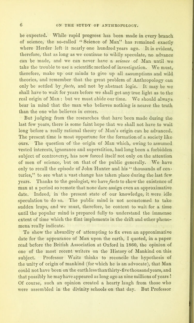 be expected. While rapid progress has been made in every branch of science, the so-called “ Science of Man” has remained exactly where Herder left it nearly one hundred years ago. It is evident, therefore, that as long as we continue to wildly speculate, no advance can be made, and we can never have a science of Man until we take the trouble to use a scientific method of investigation. We must, therefore, make up our minds to give up all assumptions and wild theories, and remember that the great problem of Anthropology can only be settled by facts, and not by abstract logic. It may be we shall have to wait for years before we shall get any true light as to the real origin of Man : but we must abide our time. We should always bear in mind that the man who believes nothing is nearer the truth than the one who believes in errors. But judging from the researches that have been made during the last few years, there is some faint hope that we shall not have to wait long before a really rational theory of Man’s origin can be advanced. The present time is most opportune for the formation of a society like ours. The question of the origin of Man which, owing to assumed vested interests, ignorance and superstition, had long been a forbidden subject of controversy, has now forced itself not only on the attention of men of science, but on that of the public generally. We have only to recall the episode of John Hunter and his “ thousands of cen- turies,” to see what a vast change has taken place during the last few years. Thanks to the geologist, we have facts to shew the existence of man at a period so remote that none dare assign even an approximative date. Indeed, in the present state of our knowledge, it were idle speculation to do so. The public mind is not accustomed to take sudden leaps, and we must, therefore, be content to wait for a time until the popular mind is prepared fully to understand the immense extent of time which the flint implements in the drift and other pheno- mena really indicate. To show the absurdity of attempting to fix even an approximative date for the appearance of Man upon the earth, I quoted, in a paper read before the British Association at Oxford in 1860, the opinion of one of the most recent writers on the History of Mankind on this subject. Professor Waitz thinks to reconcile the hypothesis of the unity of origin of mankind (for which he is an advocate), that Man could not have been on the earth less than thirty-five thousandyears, and that possibly he may have appeared as long ago as nine millions of years ! Of course, such an opinion created a hearty laugh from those who were assembled in the divinity schools on that day. But Professor