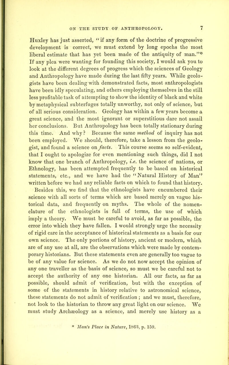 Huxley has just asserted, “if any form of the doctrine of progressive development is correct, we must extend by long epochs the most liberal estimate that has yet been made of the antiquity of man.”*' If any plea were wanting for founding this society, I would ask you to look at the different degrees of progress which the sciences of Geology and Anthropology have made during the last fifty years. While geolo- gists have been dealing with demonstrated facts, most anthropologists have been idly speculating, and others employing themselves in the still less profitable task of attempting to show the identity of black and white by metaphysical subterfuges totally unworthy, not only of science, but of all serious consideration. Geology has within a few years become a great science, and the most ignorant or superstitious dare not assail her conclusions. But Anthropology has been totally stationary during this time. And why ? Because the same method of inquiry has not been employed. We should, therefore, take a lesson from the geolo- gist, and found a science on facts. This course seems so self-evident, that I ought to apologize for even mentioning such things, did I not know that one branch of Anthropology, i.e. the science of nations, or Ethnology, has been attempted frequently to be based on historical statements, etc., and we have had the “Natural History of Man” written before we had any reliable facts on which to found that history. Besides this, we find that the ethnologists have encumbered their science with all sorts of terms which are based merely on vague his- torical data, and frequently on myths. The whole of the nomen- clature of the ethnologists is full of terms, the use of which imply a theory. We must be careful to avoid, as far as possible, the error into which they have fallen. I would strongly urge the necessity of rigid care in the acceptance of historical statements as a basis for our own science. The only portions of history, ancient or modern, which are of any use at all, are the observations which were made by contem- porary historians. But these statements even are generally too vague to be of any value for science. As we do not now accept the opinion of any one traveller as the basis of science, so must we be careful not to accept the authority of any one historian. All our facts, as far as possible, should admit of verification, but with the exception of some of the statements in history relative to astronomical science, these statements do not admit of verification ; and we must, therefore, not look to the historian to throw any great light on our science. We must study Archseology as a science, and merely use history as a * Man’s Place in Nature, 1863, p. 159.