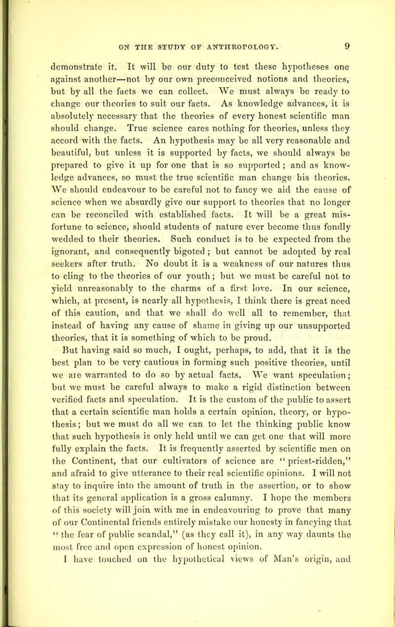 demonstrate it. It will be our duty to test these hypotheses one against another—not by our own preconceived notions and theories, but by all the facts we can collect. We must always be ready to change our theories to suit our facts. As knowledge advances, it is absolutely necessary that the theories of every honest scientific man should change. True science cares nothing for theories, unless they accord with the facts. An hypothesis may be all very reasonable and beautiful, but unless it is supported by facts, we should always be prepared to give it up for one that is so supported ; and as know- ledge advances, so must the true scientific man change his theories. We should endeavour to be careful not to fancy we aid the cause of science when we absurdly give our support to theories that no longer can be reconciled with established facts. It 'will be a great mis- fortune to science, should students of nature ever become thus fondly wedded to their theories. Such conduct is to be expected from the ignorant, and consequently bigoted ; but cannot be adopted by real seekers after truth. No doubt it is a weakness of our natures thus to cling to the theories of our youth; but we must be careful not to yield unreasonably to the charms of a first love. In our science, which, at present, is nearly all hypothesis, I think there is great need of this caution, and that we shall do 'well all to remember, that instead of having any cause of shame in giving up our unsupported theories, that it is something of which to be proud. But having said so much, I ought, perhaps, to add, that it is the best plan to be very cautious in forming such positive theories, until we are warranted to do so by actual facts. We want speculation; but we must be careful always to make a rigid distinction between verified facts and speculation. It is the custom of the public to assert that a certain scientific man holds a certain opinion, theory, or hypo- thesis ; but we must do all we can to let the thinking public know that such hypothesis is only held until we can get one that will more fully explain the facts. It is frequently asserted by scientific men on the Continent, that our cultivators of science are “ priest-ridden,” and afraid to give utterance to their real scientific opinions. I will not stay to inquire into the amount of truth in the assertion, or to show that its general application is a gross calumny. I hope the members of this society will join with me in endeavouring to prove that many of our Continental friends entirely mistake our honesty in fancying that “ the fear of public scandal,” (as they call it), in any way daunts the most free and open expression of honest opinion. I have touched on the hypothetical views of Man’s origin, and