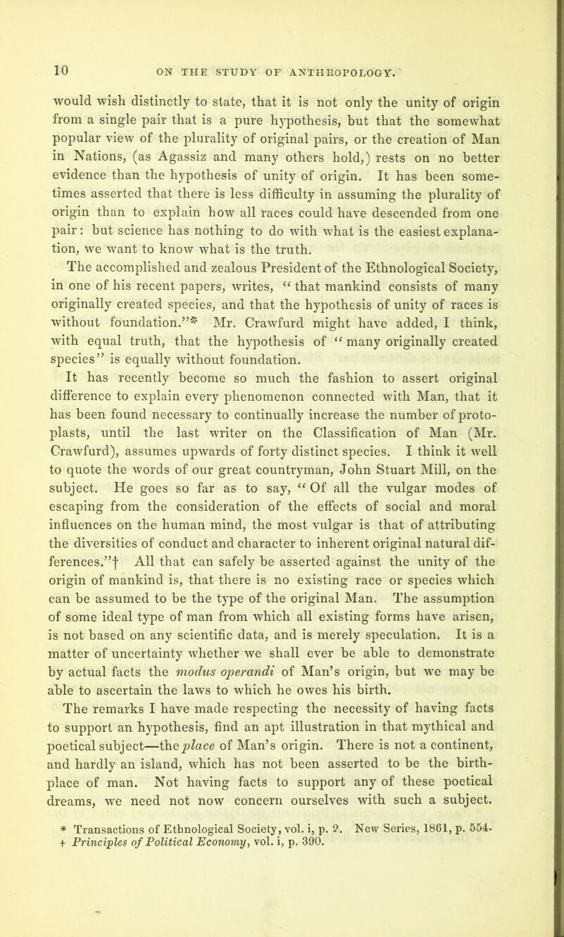 would wish distinctly to state, that it is not only the unity of origin from a single pair that is a pure hypothesis, but that the somewhat popular view of the plurality of original pairs, or the creation of Man in Nations, (as Agassiz and many others hold,) rests on no better evidence than the hypothesis of unity of origin. It has been some- times asserted that there is less difficulty in assuming the plurality of origin than to explain how all races could have descended from one pair: but science has nothing to do with what is the easiest explana- tion, we want to know what is the truth. The accomplished and zealous President of the Ethnological Society, in one of his recent papers, writes, “ that mankind consists of many originally created species, and that the hypothesis of unity of races is without foundation.”^ Mr. Crawfurd might have added, I think, with equal truth, that the hypothesis of u many originally created species” is equally without foundation. It has recently become so much the fashion to assert original difference to explain every phenomenon connected with Man, that it has been found necessary to continually increase the number of proto- plasts, until the last writer on the Classification of Man (Mr. Crawfurd), assumes upwards of forty distinct species. I think it well to quote the words of our great countryman, John Stuart Mill, on the subject. He goes so far as to say, “ Of all the vulgar modes of escaping from the consideration of the effects of social and moral influences on the human mind, the most vulgar is that of attributing the diversities of conduct and character to inherent original natural dif- ferences.”! All that can safely be asserted against the unity of the origin of mankind is, that there is no existing race or species which can be assumed to be the type of the original Man. The assumption of some ideal type of man from which all existing forms have arisen, is not based on any scientific data, and is merely speculation. It is a matter of uncertainty whether we shall ever be able to demonstrate by actual facts the modus operandi of Man’s origin, but we may be able to ascertain the laws to which he owes his birth. The remarks I have made respecting the necessity of having facts to support an hypothesis, find an apt illustration in that mythical and poetical subject—theplace of Man’s origin. There is not a continent, and hardly an island, which has not been asserted to be the birth- place of man. Not having facts to support any of these poetical dreams, we need not now concern ourselves with such a subject. * Transactions of Ethnological Society, vol. i, p. 2. New Series, 1861, p. 554. + Principles of Political Economy, vol. i, p. 390.