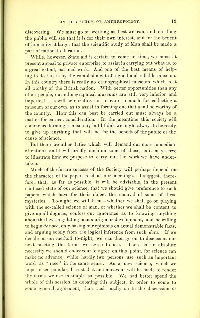 discovering. We must go on working as best we can, and ere long the public will see that it is for their own interest, and for the benefit of humanity at large, that the scientific study of Man shall be made a part of national education. While, however, State aid is certain to come in time, we must at present appeal to private enterprize to assist in carrying out what is, to a great extent, national work. And one of the best means of help- ing to do this is by the establishment of a good and reliable museum. In this country there is really no ethnographical museum which is at all worthy of the British nation. With better opportunities than any other people, our ethnographical museums are still very inferior and imperfect. It will be our duty not to care so much for collecting a museum of our own, as to assist in forming one that shall be worthy of the country. How this can best be carried out must always be a matter for earnest consideration. In the meantime this societj' will commence forming a museum; but I think we ought always to be ready to give up anything that will be for the benefit of the public or the cause of science. But there are other duties which will demand our more immediate attention; and I will briefly touch on some of these, as it may serve to illustrate how we purpose to carry out the work we have under- taken. Much of the future success of the Society will perhaps depend on the character of the papers read at our meetings. I suggest, there- fore, that, as far as possible, it will be advisable, in the present confused state of our science, that we should give preference to such papers which have for their object the removal of some of these mysteries. To-night we will discuss whether we shall go on playing with the so-called science of man, or whether we shall be content to give up all dogmas, confess our ignorance as to knowing anything about the laws regulating man’s origin or development, and be willing to begin de novo, only basing our opinions on actual demonstrable facts, and arguing solely from the logical inference from such data. If we decide on our method to-night, we can then go on to discuss at our next meeting the terms we agree to use. There is an absolute necessity we should endeavour to agree on this point, for science can make no advance, while hardly two persons use such an important word as “ race” in the same sense. As a new science, which we hope to see popular, I trust that an endeavour will be made to render the terms we use as simple as possible. We had better spend the whole of this session in debating this subject, in order to come to some general agreement, than rush madly on to the discussion of