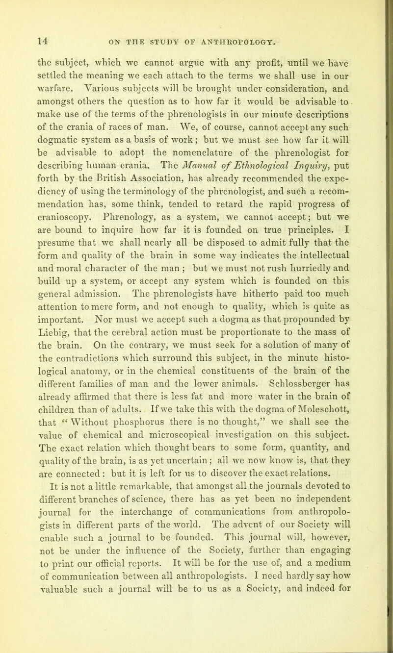 the subject, which we cannot argue with any profit, until we have settled the meaning we each attach to the terms we shall use in our warfare. Various subjects will be brought under consideration, and amongst others the question as to how far it would be advisable to. make use of the terms of the phrenologists in our minute descriptions of the crania of races of man. We, of course, cannot accept any such dogmatic system as a basis of work; but we must see how far it will be advisable to adopt the nomenclature of the phrenologist for describing human crania. The Manual of Ethnological Inquiry, put forth by the British Association, has already recommended the expe- diency of using the terminology of the phrenologist, and such a recom- mendation has, some think, tended to retard the rapid progress of cranioscopy. Phrenology, as a system, we cannot accept; but we are bound to inquire how far it is founded on true principles. I presume that we shall nearly all be disposed to admit fully that the form and quality of the brain in some way indicates the intellectual and moral character of the man ; but we must not rush hurriedly and build up a system, or accept any system which is founded on this general admission. The phrenologists have hitherto paid too much attention to mere form, and not enough to quality, which is quite as important. Nor must we accept such a dogma as that propounded by Liebig, that the cerebral action must be proportionate to the mass of the brain. On the contrary, we must seek for a solution of many of the contradictions which surround this subject, in the minute histo- logical anatomy, or in the chemical constituents of the brain of the different families of man and the lower animals. Schlossberger has already affirmed that there is less fat and more water in the brain of children than of adults. If we take this with the dogma of Moleschott, that “ Without phosphorus there is no thought,” we shall see the value of chemical and microscopical investigation on this subject. The exact relation which thought bears to some form, quantity, and quality of the brain, is as yet uncertain; all we now know is, that they are connected : but it is left for us to discover the exact relations. It is not a little remarkable, that amongst all the journals devoted to different branches of science, there has as yet been no independent journal for the interchange of communications from anthropolo- gists in different parts of the world. The advent of our Society will enable such a journal to be founded. This journal will, however, not be under the influence of the Society, further than engaging to print our official reports. It will be for the use of, and a medium of communication between all anthropologists. I need hardly say how valuable such a journal will be to us as a Society, and indeed for