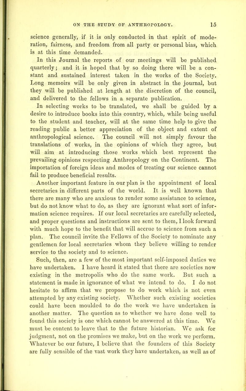 science generally, if it is only conducted in that spirit of mode- ration, fairness, and freedom from all party or personal bias, which is at this time demanded. In this Journal the reports of our meetings will be published quarterly; and it is hoped that by so doing there will be a con- stant and sustained interest taken in the works of the Society. Long memoirs will be only given in abstract in the journal, but they will be published at length at the discretion of the council, and delivered to the fellows in a separate publication. In selecting works to be translated, we shall be guided by a desire to introduce books into this country, which, while being useful to the student and teacher, will at the same time help to give the reading public a better appreciation of the object and extent of anthropological science. The council will not simply favour the translations of works, in the opinions of which they agree, but will aim at introducing those works which best represent the prevailing opinions respecting Anthropology on the Continent. The importation of foreign ideas and modes of treating our science cannot fail to produce beneficial results. Another important feature in our plan is the appointment of local secretaries in different parts of the world. It is well known that there are many who are anxious to render some assistance to science, but do not know what to do, as they are ignorant what sort of infor- mation science requires. If our local secretaries are carefully selected, and proper questions and instructions are sent to them, I look forward with much hope to the benefit that will accrue to science from such a plan. The council invite the Fellows of the Society to nominate any gentlemen for local secretaries whom they believe willing to render service to the society and to science. Such, then, are a few of the most important self-imposed duties we have undertaken. I have heard it stated that there are societies now existing in the metropolis who do the same work. But such a statement is made in ignorance of what we intend to do. I do not hesitate to affirm that we propose to do work which is not even attempted by any existing society. Whether such existing societies could have been moulded to do the work we have undertaken is another matter. The question as to whether we have done well to found this society is one which cannot be answered at this time. We must be content to leave that to the future historian. We ask for judgment, not on the promises we make, but on the work we perform. Whatever be our future, I believe that the founders of this Society are fully sensible of the vast work they have undertaken, as well as of