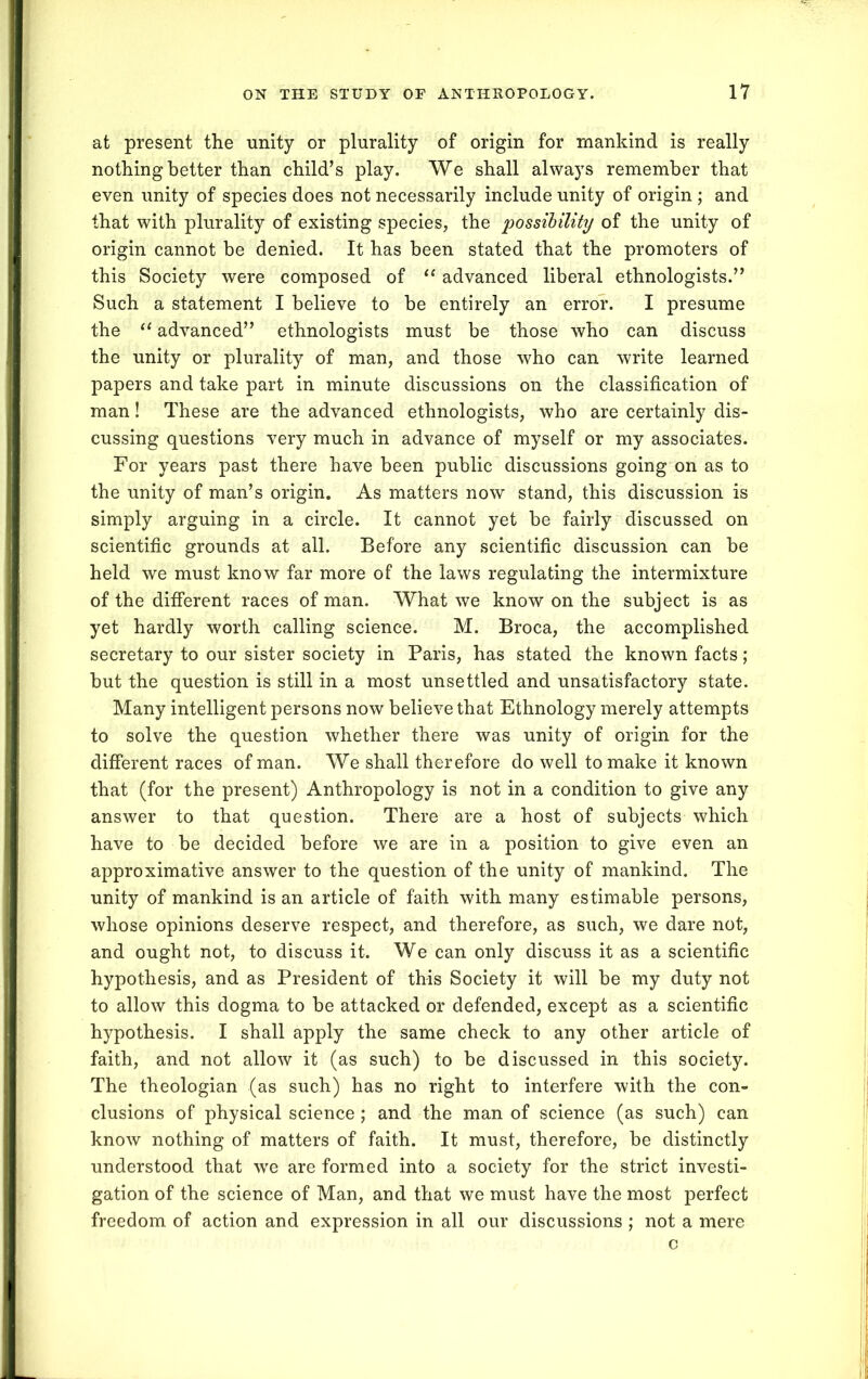 at present the unity or plurality of origin for mankind is really nothing better than child’s play. We shall always remember that even unity of species does not necessarily include unity of origin ; and that with plurality of existing species, the possibility of the unity of origin cannot be denied. It has been stated that the promoters of this Society were composed of “ advanced liberal ethnologists.” Such a statement I believe to be entirely an error. I presume the “ advanced” ethnologists must be those who can discuss the unity or plurality of man, and those who can write learned papers and take part in minute discussions on the classification of man! These are the advanced ethnologists, who are certainly dis- cussing questions very much in advance of myself or my associates. For years past there have been public discussions going on as to the unity of man’s origin. As matters now stand, this discussion is simply arguing in a circle. It cannot yet be fairly discussed on scientific grounds at all. Before any scientific discussion can be held we must know far more of the laws regulating the intermixture of the different races of man. What we know on the subject is as yet hardly worth calling science. M. Broca, the accomplished secretary to our sister society in Paris, has stated the known facts; but the question is still in a most unsettled and unsatisfactory state. Many intelligent persons now believe that Ethnology merely attempts to solve the question whether there was unity of origin for the different races of man. We shall therefore do well to make it known that (for the present) Anthropology is not in a condition to give any answer to that question. There are a host of subjects which have to be decided before we are in a position to give even an approximative answer to the question of the unity of mankind. The unity of mankind is an article of faith with many estimable persons, whose opinions deserve respect, and therefore, as such, we dare not, and ought not, to discuss it. We can only discuss it as a scientific hypothesis, and as President of this Society it will be my duty not to allow this dogma to be attacked or defended, except as a scientific hypothesis. I shall apply the same check to any other article of faith, and not allow it (as such) to be discussed in this society. The theologian (as such) has no right to interfere with the con- clusions of physical science; and the man of science (as such) can know nothing of matters of faith. It must, therefore, be distinctly understood that we are formed into a society for the strict investi- gation of the science of Man, and that we must have the most perfect freedom of action and expression in all our discussions ; not a mere c