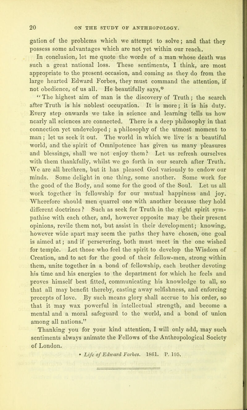 gation of the problems which we attempt to solve; and that they possess some advantages which are not yet within our reach. In conclusion, let me quote the words of a man whose death was such a great national loss. These sentiments, I think, are most appropriate to the present occasion, and coming as they do from the large hearted Edward Forbes, they must command the attention, if not obedience, of us all. He beautifully says,*1 “ The highest aim of man is the discovery of Truth; the search after Truth is his noblest occupation. It is more; it is his duty. Every step onwards we take in science and learning tells us how nearly all sciences are connected. There is a deep philosophy in that connection yet undeveloped ; a philosophy of the utmost moment to man; let us seek it out. The world in which we live is a beautiful world, and the spirit of Omnipotence has given us many pleasures and blessings, shall we not enjoy them? Let us refresh ourselves with them thankfully, whilst we go forth in our search after Truth. We are all brethren, but it has pleased God variously to endow oar minds. Some delight in one thing, some another. Some work for the good of the Body, and some for the good of the Soul. Let us all work together in fellowship for our mutual happiness and joy. Wherefore should men quarrel one with another because they hold different doctrines ? Such as seek for Truth in the Tight spirit sym- pathise with each other, and, however opposite may be their present opinions, revile them not, but assist in their development; knowing, however wide apart may seem the paths they have chosen, one goal is aimed at; and if persevering, both must meet in the one wished for temple. Let those who feel the spirit to develop the Wisdom of Creation, and to act for the good of their fellow-men, strong within them, unite together in a bond of fellowship, each brother devoting his time and his energies to the department for which he feels and proves himself best fitted, communicating his knowledge to all, so that all may benefit thereby, casting away selfishness, and enforcing precepts of love. By such means glory shall accrue to his order, so that it may wax powerful in intellectual strength, and become a mental and a moral safeguard to the world, and a bond of union among all nations.” Thanking you for your kind attention, I will only add, may such sentiments always animate the Fellows of the Anthropological Society of London. * Life of Edward Forbes. 1861. P.195.