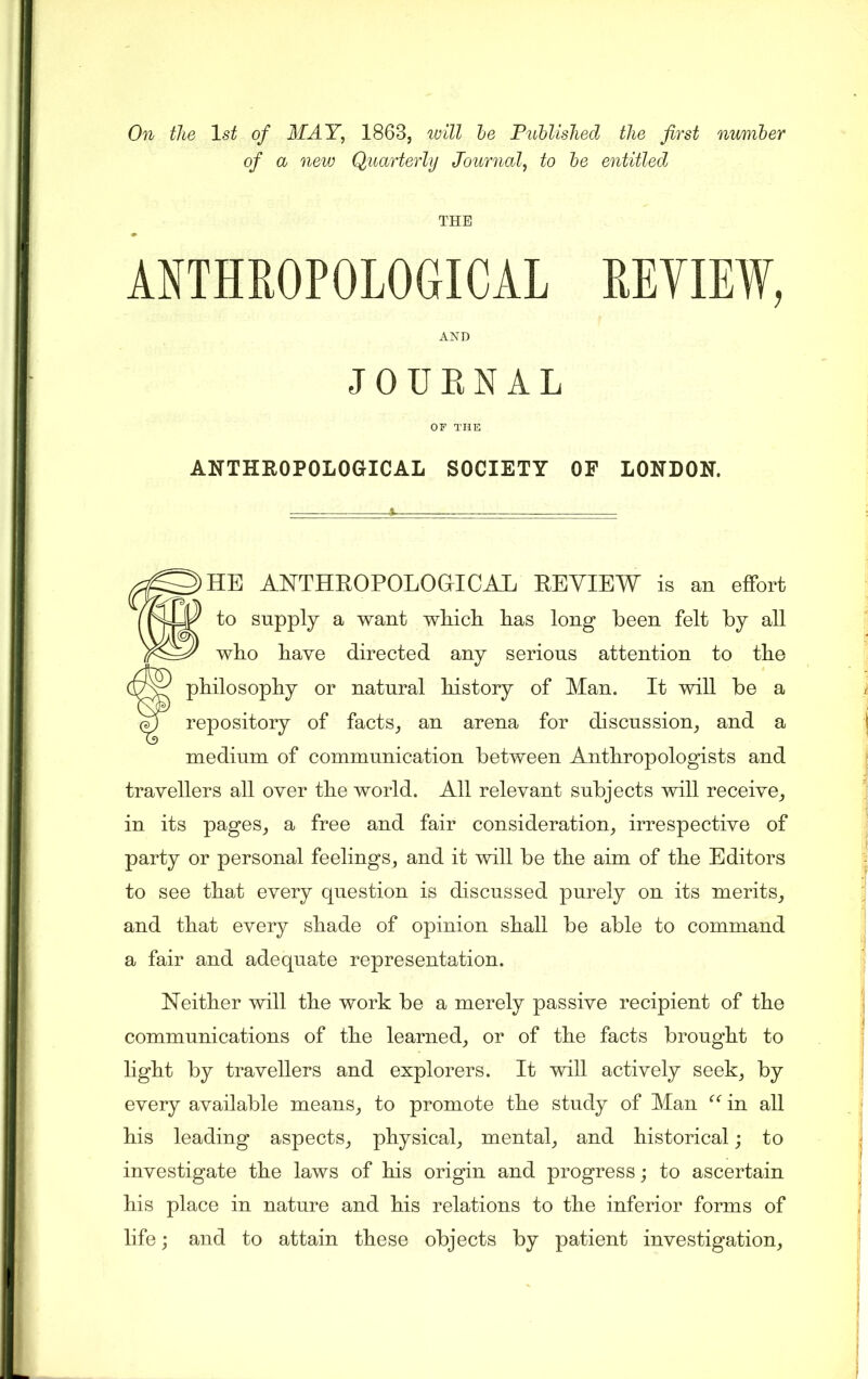 On the 1st of MAY, 1863, will he Published the first number of a new Quarterly Journal, to be entitled THE ANTHROPOLOGICAL REVIEW, AND JOURNAL OF THE ANTHROPOLOGICAL SOCIETY OF LONDON. HE ANTHROPOLOGICAL REVIEW is an effort to supply a want which has long been felt by all who have directed any serious attention to the f philosophy or natural history of Man. It will be a repository of facts, an arena for discussion, and a medium of communication between Anthropologists and travellers all over the world. All relevant subjects will receive, in its pages, a free and fair consideration, irrespective of party or personal feelings, and it will be the aim of the Editors to see that every question is discussed purely on its merits, and that every shade of opinion shall be able to command a fair and adequate representation. Neither will the work be a merely passive recipient of the communications of the learned, or of the facts brought to light by travellers and explorers. It will actively seek, by every available means, to promote the study of Man “ in all his leading aspects, physical, mental, and historical; to investigate the laws of his origin and progress; to ascertain his place in nature and his relations to the inferior forms of life; and to attain these objects by patient investigation.