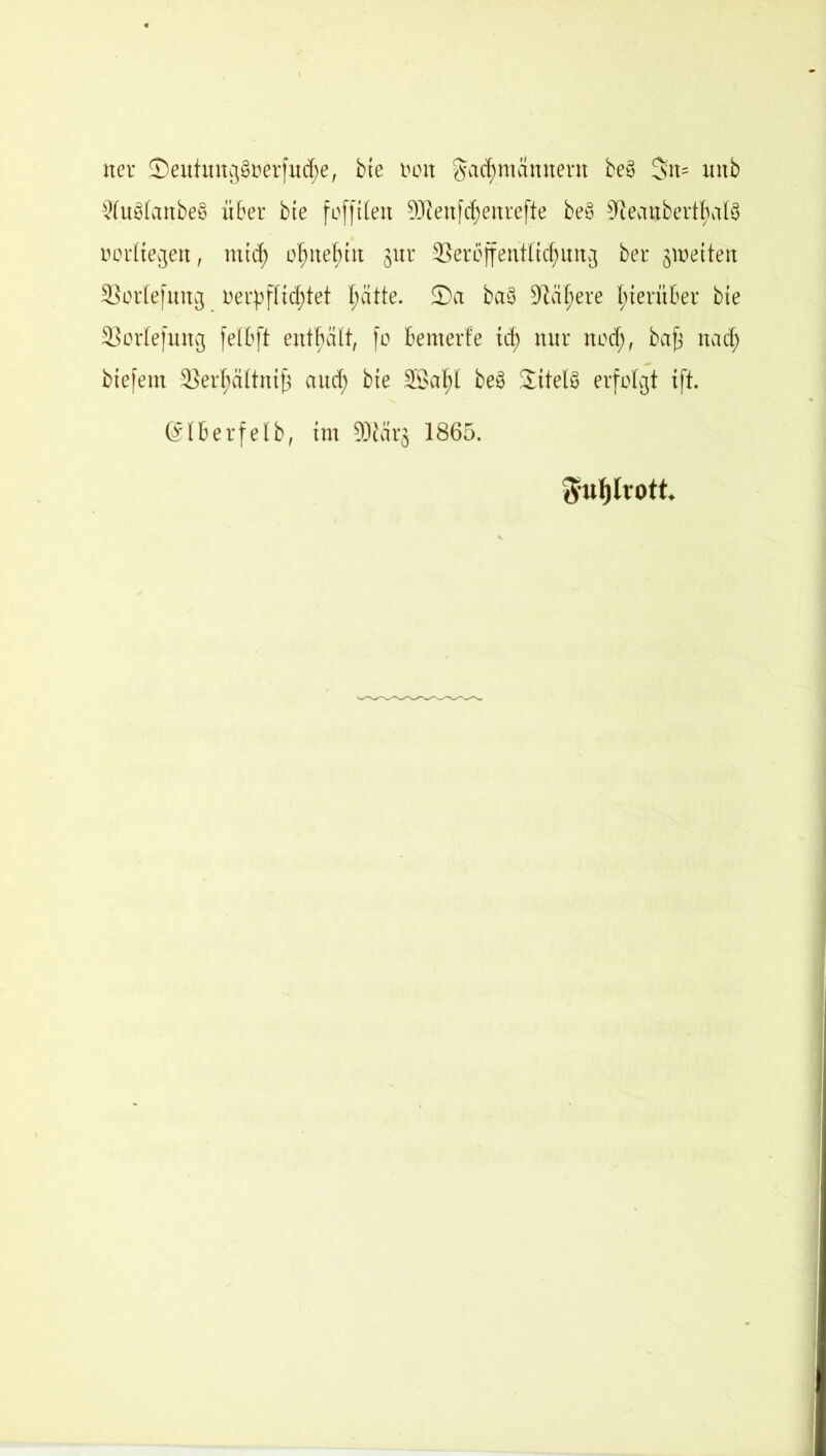 ner £)eutmtg§öerfud;e, bte t>on $ad)mannent be§ 3üt= imb $u§tanbe§ über bte fofftlen 93?enfdjenrefte be§ 9ieanbertl;a(3 oorltegett, mtd; o^ne^ttt jur 33er6ffentttd)ung ber ^netten 33orlefung oerpflidjtet I;ätte. S)a ba§ 9tdf)ere hierüber bte SSortefung felbft enthält, fo benterfe td; nur nocfj, bafj nad; biefem 2}erl;cütntf3 ctud} bte Söa^l be3 Sattels erfolgt tft. @lberfelb, trn 93tär$ 1865. Sfufjlrott