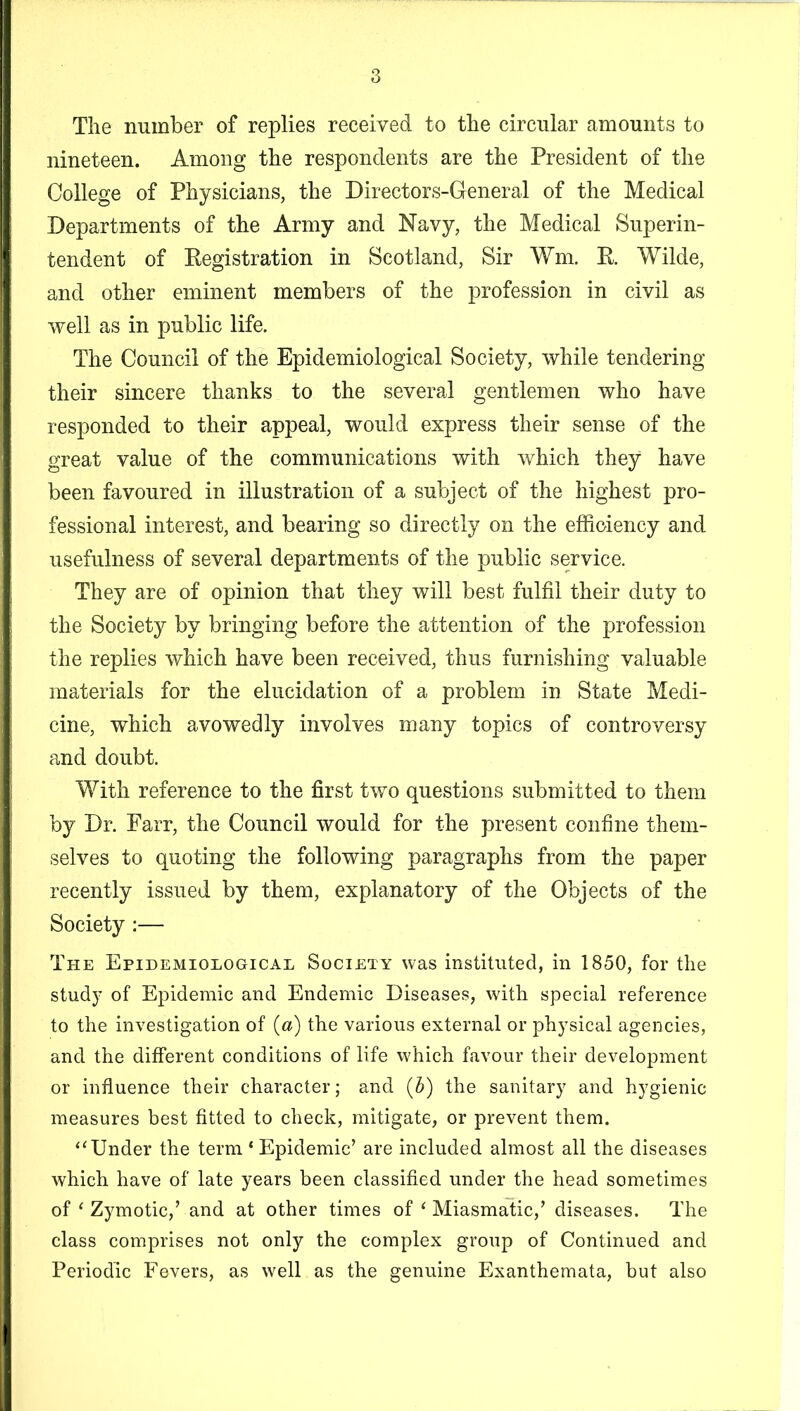 Tlie number of replies received to the circular amounts to nineteen. Among the respondents are the President of tlie College of Physicians, the Directors-General of the Medical Departments of the Army and Navy, the Medical Superin- tendent of Registration in Scotland, Sir Wm. R Wilde, and other eminent members of the profession in civil as well as in public life. The Council of the Epidemiological Society, while tendering their sincere thanks to the several gentlemen who have responded to their appeal, would express their sense of the great value of the communications with which they have been favoured in illustration of a subject of the highest pro- fessional interest, and bearing so directly on the efficiency and usefulness of several departments of the public service. They are of opinion that they will best fulfil their duty to the Society by bringing before the attention of the profession the replies which have been received, thus furnishing valuable materials for the elucidation of a problem in State Medi- cine, which avowedly involves many topics of controversy and doubt. With reference to the first two questions submitted to them by Dr. Parr, the Council would for the present confine them- selves to quoting the following paragraphs from the paper recently issued by them, explanatory of the Objects of the Society:— The Epidemiological Society was instituted, in 1850, for the study of Epidemic and Endemic Diseases, with special reference to the investigation of (a) the various external or physical agencies, and the different conditions of life which favour their development or influence their character; and (5) the sanitary and hygienic measures best fitted to check, mitigate, or prevent them. “Under the term ‘ Epidemic’ are included almost all the diseases which have of late years been classified under the head sometimes of ‘ Zymotic,’ and at other times of ‘ Miasmatic,’ diseases. The class comprises not only the complex group of Continued and Periodic Fevers, as well as the genuine Exanthemata, but also