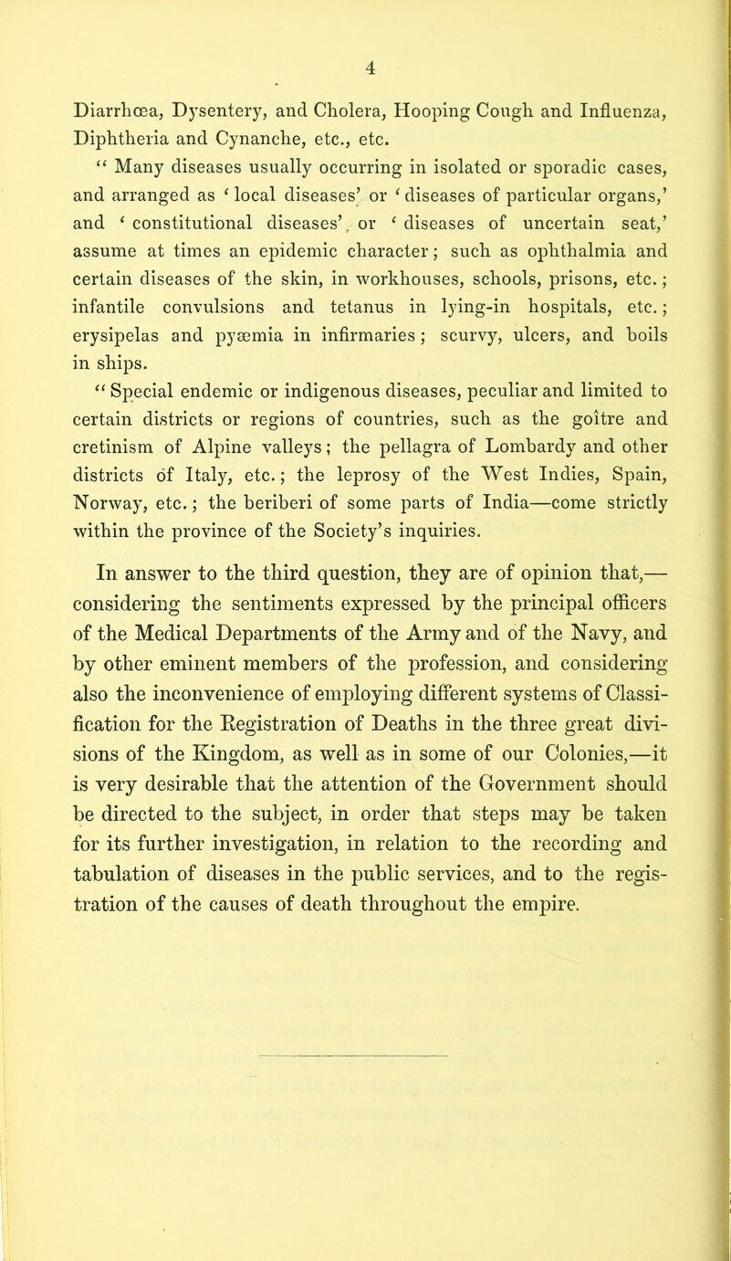 Diarrhoea, Dysentery, and Cholera, Hooping Cough and Influenza, Diphtheria and Cynanche, etc., etc. ‘‘ Many diseases usually occurring in isolated or sporadic cases, and arranged as ‘local diseases’ or ‘diseases of particular organs,’ and ‘ constitutional diseases’, or ‘ diseases of uncertain seat,’ assume at times an epidemic character; such as ophthalmia and certain diseases of the skin, in workhouses, schools, prisons, etc.; infantile convulsions and tetanus in lying-in hospitals, etc.; erysipelas and pysemia in infirmaries; scurvy, ulcers, and boils in ships. “ Special endemic or indigenous diseases, peculiar and limited to certain districts or regions of countries, such as the goitre and cretinism of Alpine valleys; the pellagra of Lombardy and other districts of Italy, etc.; the leprosy of the West Indies, Spain, Norway, etc.; the beriberi of some parts of India—come strictly within the province of the Society’s inquiries. In answer to the third question, they are of opinion that,— considering the sentiments expressed by the principal ofldcers of the Medical Departments of the Army and of the Navy, and by other eminent members of the profession, and considering also the inconvenience of employing different systems of Classi- fication for the Kegistration of Deaths in the three great divi- sions of the Kingdom, as well as in some of our Colonies,—it is very desirable that the attention of the Government should be directed to the subject, in order that steps may be taken for its further investigation, in relation to the recording and tabulation of diseases in the public services, and to the regis- tration of the causes of death throughout the empire.