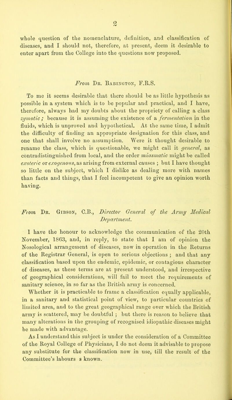 whole question of the nomenclature, definition, and classification of diseases, and I should not, therefore, at present, deem it desirable to enter apart from the College into the questions now proposed. From Dr. Babington, F.R.S. To me it seems desirable that there should be as little hypothesis as possible in a system which is to be popular and practical, and I have, therefore, always had my doubts about the propriety of calling a class zymotic ; because it is assuming the existence of a fermentation in the fluids, which is unproved and hypothetical. At the same time, I admit the difficulty of finding an appropriate designation for this class, and one that shall involve no assumption. Were it thought desirable to rename the class, which is questionable, we might call it general, as contradistinguished from local, and the order miasmatic might be called exoteric or exogenous, as arising from external causes ; but I have thought so little on the subject, which I dislike as dealing more with names than facts and things, that I feel incompetent to give an opinion worth having. From Dr. Gibson, C.B., Director General of the Army Medical Department. 1 have the honour to acknowledge the communication of the 20th November, 1863, and, in reply, to state that I am of opinion the Nosological arrangement of diseases, now in operation in the Returns of the Registrar General, is open to serious objections ; and that any classification based upon the endemic, epidemic, or contagious character of diseases, as these terms are at present understood, and irrespective of geographical considerations, will fail to meet the requirements of sanitary science, in so far as the British army is concerned. Whether it is practicable to frame a classification equally applicable, in a sanitary and statistical point of view, to particular countries of limited area, and to the great geographical range over which the British army is scattered, may be doubtful ; but there is reason to believe that many alterations in the grouping of recognised idiopathic diseases might be made with advantage. As I understand this subject is under the consideration of a Committee of the Royal College of Physicians, I do not deem it advisable to propose any substitute for the classification now in use, till the result of the Committee’s labours s known.