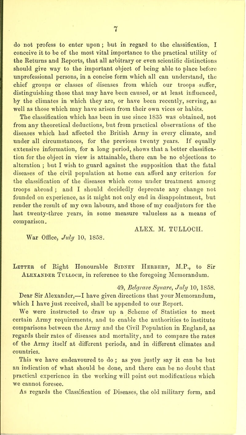 do not profess to enter upon ; but in regard to the classification, I conceive it to be of the most vital importance to the practical utility of the Returns and Reports, that all arbitrary or even scientific distinctions should give way to the important object of being able to place before unprofessional persons, in a concise form which all can understand, the chief groups or classes of diseases from which our troops suffer, distinguishing those that may have been caused, or at least influenced, by the climates in which they are, or have been recentl}'^, serving, as well as those which may have arisen from their own vices or habits. The classification which has been in use since 1835 was obtained, not from any theoretical deductions, but from practical observations of the diseases which had affected the British Army in every climate, and under all circumstances, for the previous twenty years. If equally extensive information, for a long period, shows that a better classifica- tion for the object in view is attainable, there can be no objections to alteration ; but I wish to guard against the supposition that the fatal diseases of the civil population at home can afford any criterion for the classification of the diseases which come under treatment among troops abroad ; and I should decidedly deprecate any change not founded on experience, as it might not only end in disappointment, but render the result of my own labours, and those of my coadjutors for the last twenty-three years, in some measure valueless as a means of comparison. ALEX. M. TULLOCH. War Offlce, July 10, 1858. Letter of Right Honourable Sidney Herbert, M.P., to Sir Alexander Tulloch, in reference to the foregoing Memorandum. 49, Belgrave Square, July 10, 1858. Dear Sir Alexander,—I have given directions that your Memorandum, which I have just received, shall be appended to our Report. We were instructed to draw up a Scheme of Statistics to meet certain Army requirements, and to enable the authorities to institute comparisons between the Army and the Civil Population in England, as regards their rates of diseases and mortality, and to compare the rates of the Army itself at diflerent periods, and in difi’erent climates and countries. This we have endeavoured to do ; as you justly say it can be but an indication of what should be done, and there can be no doubt that practical experience in the working will point out modifications which we cannot foresee. As regards the Classification of Diseases, the old military form, and