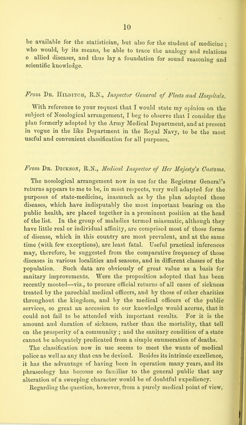 be available for the statistician, but also for the student of medicine ; who would, by its means, be able to trace the analogy and relations 0 allied diseases, and thus lay a foundation for sound reasoning and scientific knowledge. From Dr. Hilditch, R.N., Inspector General of Fleets and Hospitals. With reference to your request that I would state my opinion on the subject of Nosological arrangement, I beg to observe that I consider the plan formerly adopted by the Army Medical Department, and at present in vogue in the like Department in the Royal Navy, to be the most useful and convenient classification for all purposes. From Dr. Dickson, R.N., Medical Inspector of Her Majesty's Customs. The nosological arrangement now in use for the Registrar General’s returns appears to me to be, in most respects, very well adapted for the purposes of state-medicine, inasmuch as by the plan adopted those diseases, which have indisputably the most important bearing on the public health, are placed together in a prominent position at the head of the list. In the group of maladies termed miasmatic, although they have little real or individual affinity, are comprised most of those forms of disease, which in this country are most prevalent, and at the same time (with few exceptions), are least fatal. Useful practical inferences may, therefore, be suggested from the comparative frequency of those diseases in various localities and seasons, and in different classes of the population. Such data are obviously of great value as a basis for sanitary improvements. Were the proposition adopted that has been recently mooted—viz., to procure official returns of all cases of sickness treated by the parochial medical officers, and by those of other charities throughout the kingdom, and by the medical officers of the public services, so great an accession to our knowledge would accrue, that it could not fail to be attended with important results. For it is the amount and duration of sickness, rather than the mortality, that tell on the prosperity of a community ; and the sanitary condition of a state cannot be adequately predicated from a simple enumeration of deaths. The classification now in use seems to meet the wants of medical police as well as any that can be devised. Besides its intrinsic excellence, it has the advantage of having been in operation many years, and its phraseology has become so familiar to the general public that any alteration of a sweeping character would be of doubtful expediency. Regarding the question, however, from a purely medical point of view,