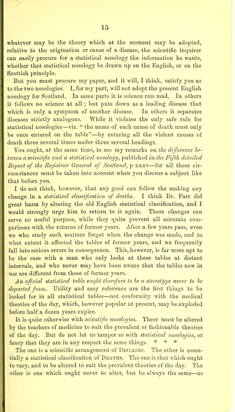 whatever may be the theory which at the moment may be adopted, relative to the origination or cause of a disease, the scientific inquirer can easily procure for a statistical nosology the information he wants, whether that statistical nosology be drawn up on the English, or on the Scottish principle. But you must procure my paper, and it will, I think, satisfy you as to the two nosologies. I, for my part, will not adopt the present English nosology for Scotland. In some parts it is science run mad. In others it follows no science at all ; but puts down as a leading disease that which is only a symptom of another disease. In others it separates diseases strictly analogous. While it violates the only safe rule for statistical nosologies—viz. “ the name of each cause of death must only be once entered on the table”—by entering all the violent causes of death three several times under three several headings. You ought, at the same time, to see my remarks on the difference be- tween a scientific and a statisticcd nosology^ published in the Fifth detailed Report of the Registrar General of Scotland, p xxxv—for all these cir- cumstances must be taken into account when you discuss a subject like that before you. I do not think, however, that any good can follow the making any change in a statistical classification of deaths. I think Dr. Farr did great harm by altering the old English statistical classification, and I would strongly urge him to return to it again. These changes can serve no useful purpose, while they quite prevent all accurate com- parisons with the returns of former years. After a few years pass, even we who study such matters forget when the change was made, and to what extent it affected the tables of former years, and we frequently fall into serious errors in consequence. This, however, is far more apt to be the case with a man who only looks at these tables at distant intervals, and who never may have been aware that the tables now in use are different from those of former years. An oficial statisticcd table ought therefore to be a stereotype never to be departed from. Utility and easy reference are the first things to be looked for in all statistical tables—not conformity with the medical theories of the day, which, however popular at present, may be exploded before half a dozen years expire. It is quite otherwise with scientific nosologies. These must be altered by the teachers of medicine to suit the prevalent or fashionable theories of the day. But do not let us tamper so with statistical nosologies, or fancy that they are in any respect the same things. * * The one is a scientific arrangement of Diseases. The other is essen- tially a statistical classification of Deaths. The one is that which ought to vary, and to be altered to suit the prevalent theories of the day. The other is one which ought never to alter, but be always the same—as