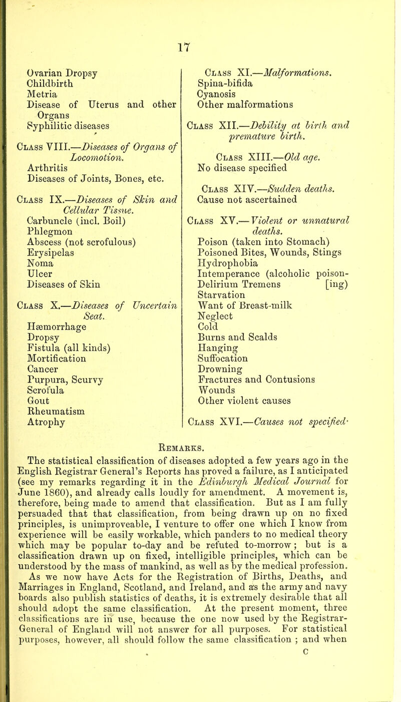 Ovarian Dropsy Childbirth Metria Disease of Uterus and other Organs Syphilitic diseases Class VIII.—Diseases of Organs of Locomotion. Arthritis Diseases of Joints, Bones, etc. Class IX.—Diseases of Shin and Cellular Tissue. Carbuncle (incl. Boil) Phlegmon Abscess (not scrofulous) Erysipelas Noma Ulcer Diseases of Skin Class X.—Diseases of Uncertain Seat. Haemorrhage Dropsy Fistula (all kinds) Mortification Cancer Purpura, Scurvy Scrofula Gout Rheumatism Atrophy Class XI.—Malformations. Spina-bifida Cyanosis Other malformations Class XII.—Dehiliiy at birth and premature birth. Class XIII.—Old age. No disease specified Class XIY.—Sudden deaths. Cause not ascertained Class XV.— Violent or unnatural deaths. Poison (taken into Stomach) Poisoned Bites, Wounds, Stings Hydrophobia Intemperance (alcoholic poison- Delirium Tremens Starvation Want of Breast-milk Neglect Cold Burns and Scalds Hanging Suflracation Drowning Fractures and Contusions Wounds Other violent causes Class XVI.—Causes not specified' Remarks. The statistical classification of diseases adopted a few years ago in the English Registrar General’s Reports has proved a failure, as I anticipated (see my remarks regarding it in the Edinburgh Medical Journal for June 1860), and already calls loudly for amendment. A movement is, therefore, being made to amend that classification. But as I am fully persuaded that that classification, from being drawn up on no fixed principles, is unimproveable, I venture to offer one which I know from experience will be easily workable, which panders to no medical theory which may be popular to-day and be refuted to-morrow ; but is a classification drawn up on fixed, intelligible principles, which can be understood by the mass of mankind, as well as by the medical profession. As we now have Acts for the Registration of Births, Deaths, and Marriages in England, Scotland, and Ireland, and as the army and navy boards also publish statistics of deaths, it is extremely desirable that all should adopt the same classification. At the present moment, three classifications are in use, because the one now used by the Registrar- General of England will not answer for all purposes. For statistical purposes, however, all should follow the same classification ; and when C