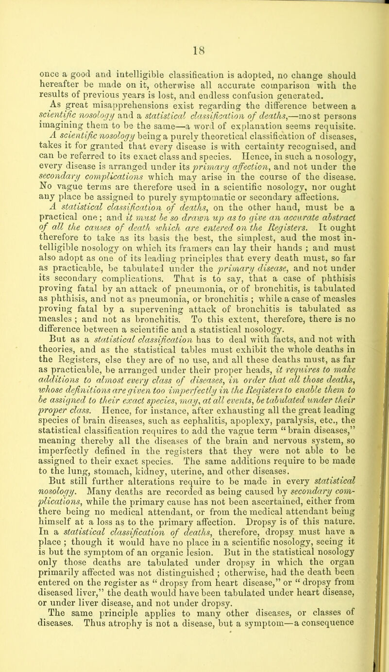 once a good and intelligible classification is adopted, no change should hereafter be made on it, otherwise all accurate comparison with the results of previous years is lost, and endless confusion generated. As great misapprehensions exist regarding the difference between a scientific nosology and a statistical classification of deaths^—most persons imagining them to be the same—a word of explanation seems requisite. A scientific nosology being a purely theoretical classification of diseases, takes it for granted that every disease is with certainty recognised, and can be referred to its exact class and species. Hence, in such a nosology, every disease is arranged under itsi primary affection, and not under the secondary complications which may arise in the course of the disease. No vague terms are therefore used in a scientific nosology, nor ought any place be assigned to purely symptomatic or secondary affections. A statistical classification of deaths, on the other hand, must be a practical one; and it must he so drawn up as to give an accurate abstract of all the causes of death which are entered on the Registers. It ought therefore to take as its basis the best, the simplest, aud the most in- telligible nosology on which its framers can lay their hands ; and must also adopt as one of its leading principles that every death must, so far as practicable, be tabulated under the primary disease, and not under its secondary complications. That is to say, that a case of phthisis proving fatal by an attack of pneumonia, or of bronchitis, is tabulated as phthisis, and not as pneumonia, or bronchitis ; while a case of measles proving fatal by a supervening attack of bronchitis is tabulated as measles ; and not as bronchitis. To this extent, therefore, there is no difference between a scientific and a statistical nosology. But as a statistical classification has to deal with facts, and not with theories, and as the statistical tables must exhibit the whole deaths in the Registers, else they are of no use, and all these deaths must, as far as practicable, be arranged under their proper heads, it requires to mahe additions to almost every class of diseases, in order that all those deaths, whose definitions are given too imperfectly in the Registers to enable them to be assigned to their exact species, may, at all events, be tabulated under their proper class. Hence, for instance, after exhausting all the great leading species of brain diseases, such as cephalitis, apoplexy, paralysis, etc., the statistical classification requires to add the vague term “brain diseases,” meaning thereby all the diseases of the brain and nervous system, so imperfectly defined in the registers that they were not able to be assigned to their exact species. The same additions require to be made to the lung, stomach, kidney, uterine, and other diseases. But still further alterations require to be made in every statistical nosology. Many deaths are recorded as being caused by secondary com- plications, while the primary cause has not been ascertained, either from there being no medical attendant, or from the medical attendant being himself at a loss as to the primary affection. Dropsy is of this nature. In a statistical classification of deaths, therefore, dropsy must have a place ; though it would have no place in a scientific nosology, seeing it is but the symptom of an organic lesion. But in the statistical nosology only those deaths are tabulated under dropsy in which the organ primarily affected was not distinguished ; otherwise, had the death been entered on the register as “ dropsy from heart disease,” or “ dropsy from diseased liver,” the death would have been tabulated under heart disease, or under liver disease, and not under dropsy. The same principle applies to many other diseases, or classes of diseases. Thus atrophy is not a disease, but a symptom—a consequence