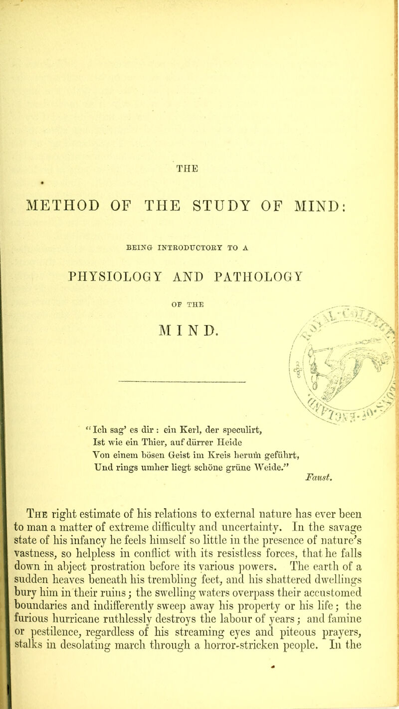 THE METHOD OF THE STUDY OF MIND: BEING INTRODTTCTOB.Y TO A PHYSIOLOGY AND PATHOLOGY MIND. 'ij \jw “ Icb sag’ es dir : ein Kerl, der speculirt, 1st wie ein Thier, auf diirrer Heide Yon einem bosen Geist im Kreis herum gefuhrt, Und rings umber liegt scbone grime Weide.” Faust. The right estimate of his relations to external nature has ever been to man a matter of extreme difficulty and uncertainty. In the savage state of his infancy he feels himself so little in the presence of nature's vastness, so helpless in conflict with its resistless forces, that he falls down in abject prostration before its various powers. The earth of a sudden heaves beneath his trembling feet, and his shattered dwellings bury him in their ruins; the swelling waters overpass their accustomed boundaries and indifferently sweep away his property or his life; the furious hurricane ruthlessly destroys the labour of years; and famine or pestilence, regardless of his streaming eyes and piteous prayers, stalks in desolating march through a horror-stricken people. In the