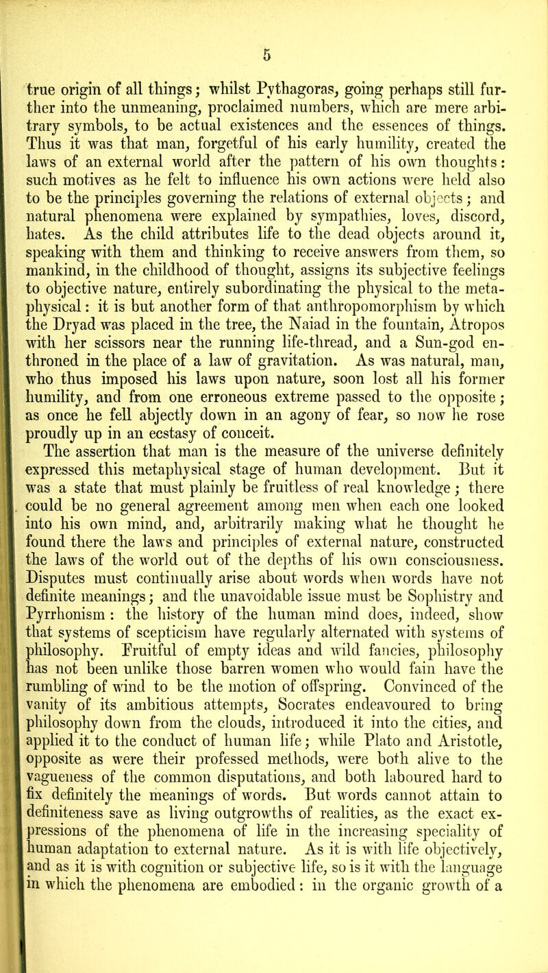 true origin of all things; whilst Pythagoras, going perhaps still fur- ther into the unmeaning, proclaimed numbers, which are mere arbi- trary symbols, to be actual existences and the essences of things. Thus it was that man, forgetful of his early humility, created the laws of an external world after the pattern of his own thoughts: such motives as he felt to influence his own actions were held also to be the principles governing the relations of external objects; and natural phenomena were explained by sympathies, loves, discord, hates. As the child attributes life to the dead objects around it, speaking with them and thinking to receive answers from them, so mankind, in the childhood of thought, assigns its subjective feelings to objective nature, entirely subordinating the physical to the meta- physical : it is but another form of that anthropomorphism by which the Dryad was placed in the tree, the Naiad in the fountain, Atropos with her scissors near the running life-thread, and a Sun-god en- throned in the place of a law of gravitation. As was natural, man, who thus imposed his laws upon nature, soon lost all his former humility, and from one erroneous extreme passed to the opposite; as once he fell abjectly down in an agony of fear, so now he rose proudly up in an ecstasy of conceit. The assertion that man is the measure of the universe definitely expressed this metaphysical stage of human development. But it was a state that must plainly be fruitless of real knowledge; there could be no general agreement among men when each one looked into his own mind, and, arbitrarily making what he thought he found there the laws and principles of external nature, constructed the laws of the world out of the depths of his own consciousness. Disputes must continually arise about words when words have not definite meanings; and the unavoidable issue must be Sophistry and Pyrrhonism : the history of the human mind does, indeed, show that systems of scepticism have regularly alternated with systems of philosophy. Pruitful of empty ideas and wild fancies, philosophy has not been unlike those barren women who would fain have the rumbling of wind to be the motion of offspring. Convinced of the vanity of its ambitious attempts, Socrates endeavoured to bring philosophy down from the clouds, introduced it into the cities, and applied it to the conduct of human life; while Plato and Aristotle, opposite as were their professed methods, were both alive to the vagueness of the common disputations, and both laboured hard to fix definitely the meanings of words. But words cannot attain to definiteness save as living outgrowths of realities, as the exact ex- pressions of the phenomena of life in the increasing speciality of human adaptation to external nature. As it is with life objectively, and as it is with cognition or subjective life, so is it with the language in which the phenomena are embodied : in the organic growth of a