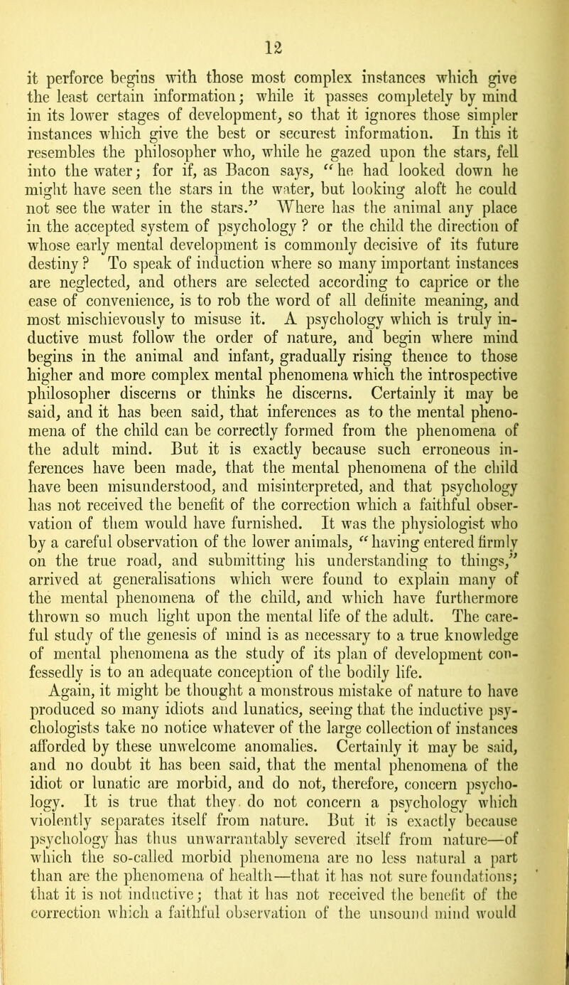 it perforce begins with those most complex instances which give the least certain information; while it passes completely by mind in its lower stages of development, so that it ignores those simpler instances which give the best or securest information. In this it resembles the philosopher who, while he gazed upon the stars, fell into the water; for if, as Bacon says, “ he had looked down he might have seen the stars in the water, but looking aloft he could not see the water in the stars. Where has the animal any place in the accepted system of psychology ? or the child the direction of whose early mental development is commonly decisive of its future destiny ? To speak of induction where so many important instances are neglected, and others are selected according to caprice or the ease of convenience, is to rob the word of all definite meaning, and most mischievously to misuse it. A psychology which is truly in- ductive must follow the order of nature, and begin where mind begins in the animal and infant, gradually rising thence to those higher and more complex mental phenomena which the introspective philosopher discerns or thinks he discerns. Certainly it may be said, and it has been said, that inferences as to the mental pheno- mena of the child can be correctly formed from the phenomena of the adult mind. But it is exactly because such erroneous in- ferences have been made, that the mental phenomena of the child have been misunderstood, and misinterpreted, and that psychology has not received the benefit of the correction which a faithful obser- vation of them would have furnished. It was the physiologist who by a careful observation of the lower animals, having entered firmly on the true road, and submitting his understanding to things, arrived at generalisations which were found to explain many of the mental phenomena of the child, and which have furthermore thrown so much light upon the mental life of the adult. The care- ful study of the genesis of mind is as necessary to a true knowledge of mental phenomena as the study of its plan of development con- fessedly is to an adequate conception of the bodily life. Again, it might be thought a monstrous mistake of nature to have produced so many idiots and lunatics, seeing that the inductive psy- chologists take no notice whatever of the large collection of instances afforded by these unwelcome anomalies. Certainly it may be said, and no doubt it has been said, that the mental phenomena of the idiot or lunatic are morbid, and do not, therefore, concern psycho- logy. It is true that they, do not concern a psychology which violently separates itself from nature. But it is exactly because psychology has thus unwarrantably severed itself from nature—of which the so-called morbid phenomena are no less natural a part than are the phenomena of health—that it has not sure foundations; that it is not inductive; that it has not received the benefit of the correction which a faithful observation of the unsound mind would