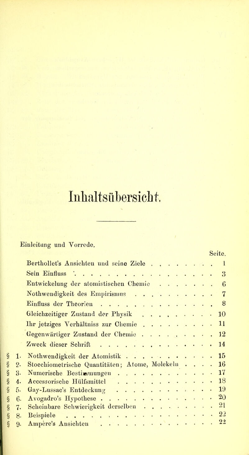 Inhaltsübersicht. Einleitung und Vorrede. Seite. Berthollet’s Ansichten und seine Ziele , 1 Sein Einfluss ' 3 Entwickelung der atomistischen Chemie 6 Nothwendigkeit des Empirismus 7 Einfluss der Theorien 8 Gleichzeitiger Zustand der Physik -10 Ihr jetziges Verhältniss zur Chemie . 11 Gegenwärtiger Zustand der Chemie 12 Zweck dieser Schrift .14 § 1- Nothwendigkeit der Atomistik 15 § 2* Stoechiometrischc Quantitäten; Atome, Molekeln .... 16 § 3. Numerische Bestimmungen 17 § 4. Accessorische Hülfsmittel «18 § 5- Gay-Lussac’s Entdeckung 19 § 6- Avogadro’s Hypothese 20 § 7* Scheinbare Schwierigkeit derselben 21 § 8. Beispiele 22 § 9. Ampere’s Ansichten 22