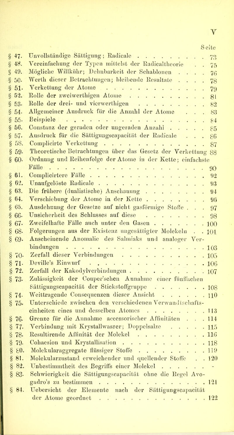 Y S eite § 47. Unvollständige Sättigung; Radicale 73 § 48. Vereinfachung der Typen mittelst der Radicaltheorie . . 75 § 49. Mögliche Willkiihr; Dehnbarkeit der Schablonen • • • . 76 § 50- Werth dieser Betrachtungen; bleibende Resultate • ... 78 § 51» Verkettung der Atome 79 § 52. Rolle der zwciwertliigen Atome gl § 53- Rolle der drei- und vicrwerthigen 82 § 54- Allgemeiner Ausdruck für die Anzahl der Atome ... 83 § 55- Beispiele . g4 § 56. Constanz der geraden oder ungeraden Anzahl 85 § 57. Ausdruck für die Sättiguugscapacität der Radicale . . . g6 § 58. Complicirte Verkettung gy § 59* Theoretische Betrachtungen über das Gesetz der Verkettung 88 § 60* Ordnung und Reihenfolge der Atome in der Kette; einfachste Fälle 90 § 61. Complicirtere Fälle 92 § 62. Unaufgelöste Radicale 93 § 63. Die frühere (dualistische) Anschauung 94 § 64. Verschiebung der Atome in der Kette „ . . 96 § 65. Ausdehnung der Gesetze auf nicht gasförmige Stoffe ... 97 § 66- Unsicherheit des Schlusses auf diese 98 § 67* Zweifelhafte Fälle auch unter den Gasen 400 § 68- Folgerungen aus der Existenz ungesättigter Molekeln . . 401 § 69* Anscheinende Anomalie des Salmiaks und analoger Ver- bindungen 103 § 70- Zerfall dieser Verbindungen 405 § 71. Deville’s Einwurf 106 § 72. Zerfall der Kakodylverbindungen 107 § 73- Zulässigkeit der Couper’schen Annahme einer fünffachen Sättigungscapacität der Stickstoffgruppe 108 § 74- Weittragende Consequenzen dieser Ansicht HO § 75. Unterschiede zwischen den verschiedenen Verwandtschafts- einheiten eines und desselben Atomes ...... .113 § 76. Grenze für die Annahme accessorischer Affiuitäten . . .114 § 77. Verbindung mit Krystallwasser; Doppelsalze 115 § 78- Resultirende Affinität der Molekel . 116 § 79. Cohaesion und Krystallisation 118 § SO. Molekularaggregate flüssiger Stoffe 119 § 81. Molekularzustand erweichender und quellender Stoffe . . 120 § 82. Unbestimmtheit des Begriffs einer Molekel § 83* Schwierigkeit die Sättigungscapacität ohne die Regel Avo- gadro’s zu bestimmen 121 § 84. Uebersicht der Elemente nach der Sättigungscapacität der Atome geordnet 122