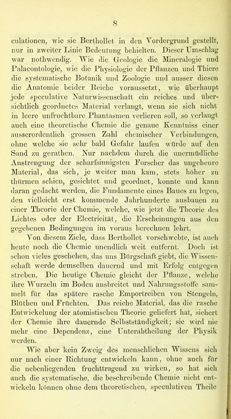 culationen, wie sie Bertliollet in den Vordergrund gestellt, nur in zweiter Linie Bedeutung behielten. Dieser Umschlag war nothwendig. Wie die Geologie die Mineralogie und Palaeontologie, wie die Physiologie der Pflanzen und Tliiere die systematische Botanik und Zoologie und ausser diesen die Anatomie beider Reiche voraussetzt, wie überhaupt jede speculative Naturwissenschaft ein reiches und über- sichtlich geordnetes Material verlangt, wenn sie sich nicht in leere unfruchtbare Phantasmen verlieren soll, so verlangt auch eine theoretische Chemie die genaue Kcnntniss einer ausserordentlich grossen Zahl chemischer Verbindungen, ohne welche sie sehr bald Gefahr laufen würde auf den Sand zu gerathen. Nur nachdem durch die unermüdliche Anstrengung der scharfsinnigsten Forscher das ungeheure Material, das sich, je weiter man kam, stets höher zu thürmen schien, gesichtet und geordnet, konnte und kann daran gedacht werden, die Fundamente eines Baues zu legen, den vielleicht erst kommende Jahrhunderte ausbauen zu einer Theorie der Chemie, welche, wie jetzt die Theorie des Lichtes oder der Electricität, die Erscheinungen aus den gegebenen Bedingungen im voraus berechnen lehrt. Von diesem Ziele, dass Berthollct vorschwebte, ist auch heute noch die Chemie unendlich weit entfernt. Doch ist schon vieles geschehen, das uns Bürgschaft giebt, die Wissen- schaft werde demselben dauernd und mit Erfolg entgegen streben. Die heutige Chemie gleicht der Pflanze, welche ihre Wurzeln im Boden ausbreitet und Nahrungs Stoffe sam- melt für das spätere rasche Emportreiben von Mengein, Blütlien und Früchten. Das reiche Material, das die rasche Entwickelung der atomistiseken Theorie geliefert hat, sichert der Chemie ihre dauernde Selbstständigkeit; sie wird nie mehr eine Dependenz, eine IJnterabtheilung der Physik werden. Wie aber kein Zweig des menschlichen Wissens sich nur nach einer Richtung entwickeln kann, ohne auch für die nebenliegendon fruchttragend zu wirken, so hat sich auch die systematische, die beschreibende Chemie nicht ent- wickeln können ohne dem theoretischen, speculativen Theilc