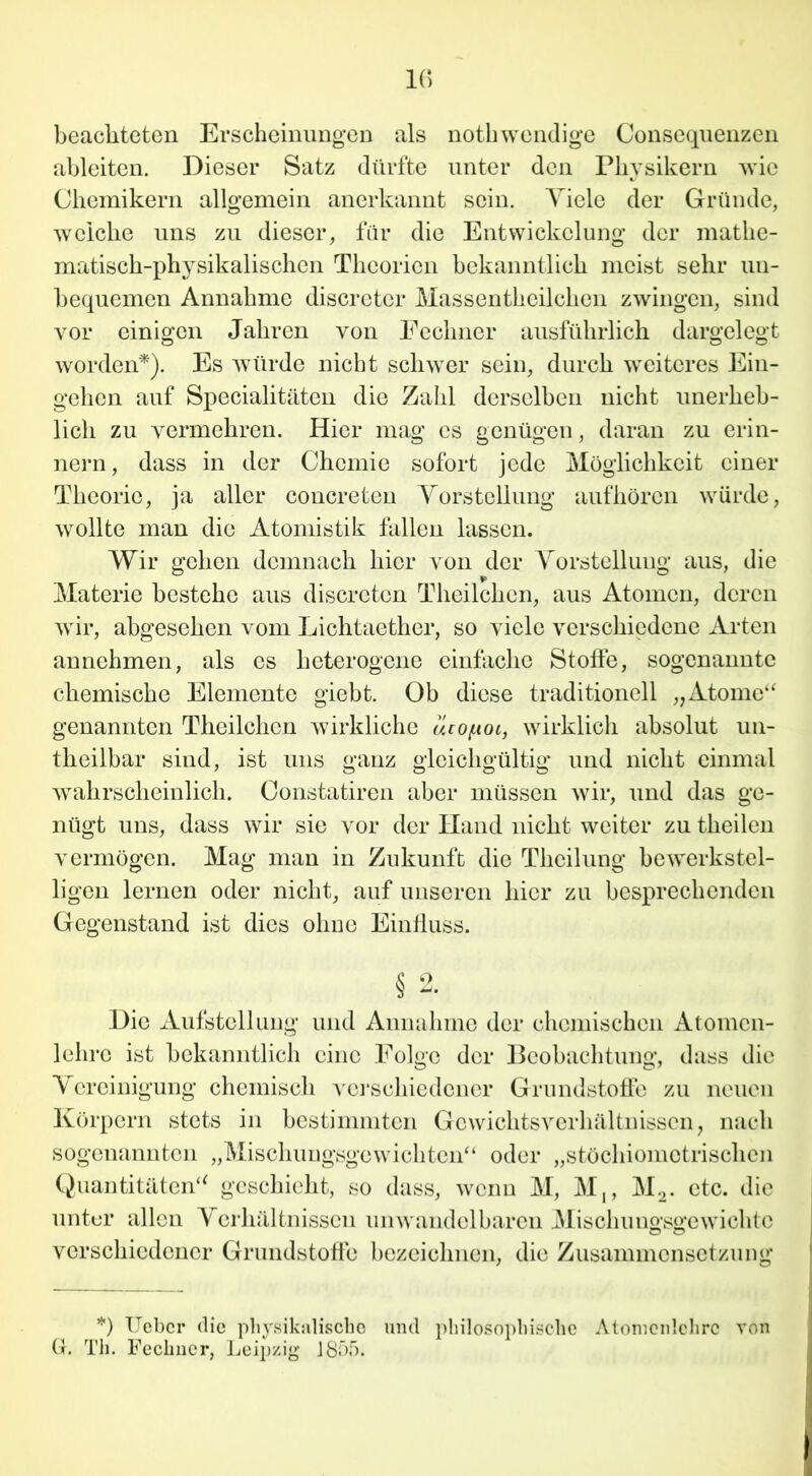 beachteten Erscheinungen als nothwendige Consequenzen ableiten. Dieser Satz dürfte unter den Physikern wie Chemikern allgemein anerkannt sein. Viele der Gründe, weiche uns zu dieser, für die Entwickelung der mathe- matisch-physikalischen Theorien bekanntlich meist sehr un- bequemen Annahme discretcr Massentkcilclien zwingen, sind vor einigen Jahren von Eechner ausführlich dargelegt worden*). Es würde nicht schwer sein, durch weiteres Ein- gehen auf Specialitäten die Zahl derselben nicht unerheb- lich zu vermehren. Hier mag es genügen, daran zu erin- nern, dass in der Chemie sofort jede Möglichkeit einer Theorie, ja aller concreten Vorstellung aufhören würde, wollte man die Atomistik fallen lassen. Wir gehen demnach hier von der Vorstellung aus, die Materie bestehe aus discrctcn Theilchen, aus Atomen, deren wir, abgesehen vom Lichtaether, so viele verschiedene Arten annchmen, als es heterogene einfache Stoffe, sogenannte chemische Elemente giebt. Ob diese traditionell „Atome“ genannten Theilchen wirkliche ucof-ioi, wirklich absolut un- theilbar sind, ist uns ganz gleichgültig und nicht einmal wahrscheinlich. Constatiren aber müssen wir, und das ge- nügt uns, dass wir sie vor der Hand nicht weiter zu theilen vermögen. Mag man in Zukunft die Thcilung bewerkstel- ligen lernen oder nicht, auf unseren liier zu besprechenden Gegenstand ist dies ohne Einfluss. § 2. Die Aufstellung und Annahme der chemischen Atomcn- lehro ist bekanntlich eine Folge der Beobachtung, dass die Vereinigung chemisch verschiedener Grundstoffe zu neuen Körpern stets in bestimmten Gewichtsverhältnissen, nach sogenannten „Mischungsgewichten“ oder „stöchiometrischen Quantitäten“ geschieht, so dass, wenn M, M,, M2. etc. die unter allen Verhältnissen unwandelbaren Mischung-sgewichtc verschiedener Grundstoffe bezeichnen, die Zusammensetzung *) Uebcr die physikalische und philosophische Atomcnlchrc von G. Th. Feclmer, Leipzig 1855.