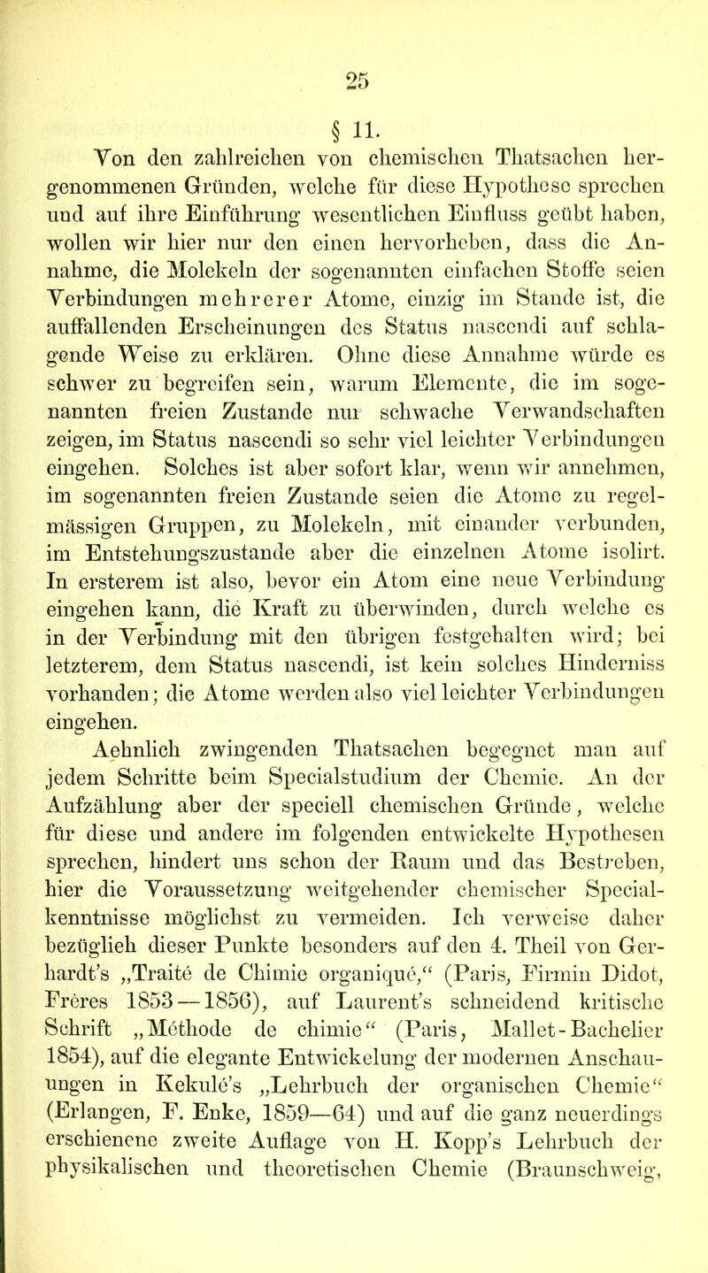 § 11. Yon den zahlreichen von chemischen Tliatsachen her- genommenen Gründen, welche für diese Hypothese sprechen und auf ihre Einführung wesentlichen Einfluss geübt haben, wollen wir hier nur den einen hervorheben, dass die An- nahme, die Molekeln der sogenannten einfachen Stoffe seien Verbindungen mehrerer Atome, einzig im Stande ist, die auffallenden Erscheinungen des Status nasccndi auf schla- ö gende Weise zu erklären. Ohne diese Annahme würde es schwer zu begreifen sein, warum Elemente, die im soge- nannten freien Zustande nur schwache Verwandschaften zeigen, im Status nascendi so sehr viel leichter Verbindungen eingehen. Solches ist aber sofort klar, wenn wir annehmen, im sogenannten freien Zustande seien die Atome zu regel- mässigen Gruppen, zu Molekeln, mit einander verbunden, im Entstehungszustande aber die einzelnen Atome isolirt. In ersterem ist also, bevor ein Atom eine neue Verbindung eingehen kann, die Kraft zu überwinden, durch welche es in der Verbindung mit den übrigen festgehalten wird; bei letzterem, dem Status nascendi, ist kein solches Hinderniss vorhanden; die Atome werden also viel leichter Verbindungen eingehen. Aehnlich zwingenden Tliatsachen begegnet man auf jedem Schritte beim Specialstudium der Chemie. An der Aufzählung aber der speciell chemischen Gründe, welche für diese und andere im folgenden entwickelte Hypothesen sprechen, hindert uns schon der Raum und das Bestreben, hier die Voraussetzung weitgehender chemischer Special- kenntnisse möglichst zu vermeiden. Ich verweise daher bezüglieh dieser Punkte besonders auf den 4. Theil von Ger- hardts „Traite de Chimie organique,“ (Paris, Firmin Didot, Freres 1853 —1856), auf Laurent’s schneidend kritische Schrift „Möthode de chimie“ (Paris; Mailet-Bachelier 1854), auf die elegante Entwickelung der modernen Anschau- ungen in Kekule’s „Lehrbuch der organischen Chemie“ (Erlangen, F. Enke, 1859—64) und auf die ganz neuerdings erschienene zweite Auflage von H. Kopp’s Lehrbuch der physikalischen und theoretischen Chemie (Braunschweig,