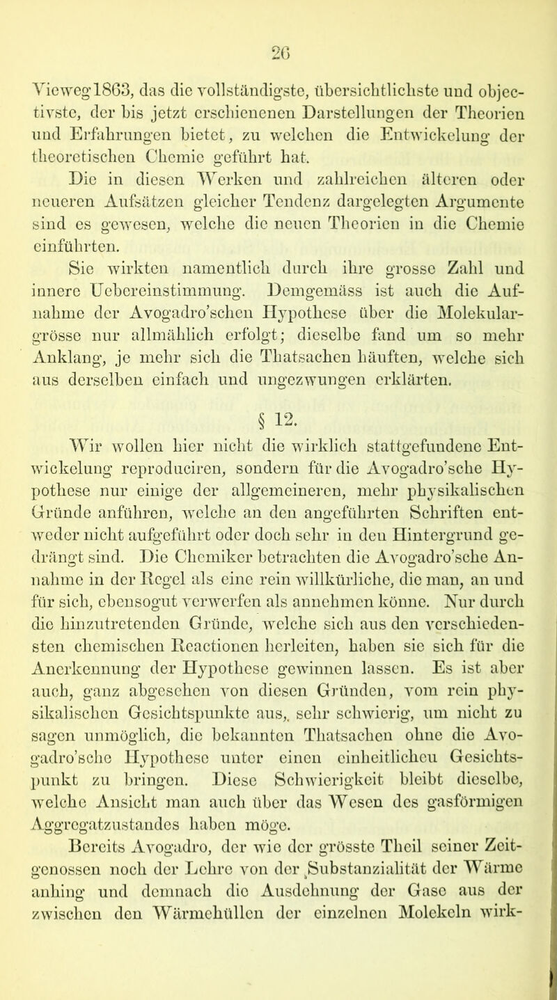 Vieweg 1863, das die vollständigste, übersichtlichste und objec- tivste, der bis jetzt erschienenen Darstellungen der Theorien und Erfahrungen bietet , zu welchen die Entwickelung der theoretischen Chemie geführt hat. Die in diesen Werken und zahlreichen älteren oder neueren Aufsätzen gleicher Tendenz dargelegten Argumente sind es gewesen, welche die neuen Theorien in die Chemie einführten. Sie wirkten namentlich durch ihre grosse Zahl und innere Uebereinstimmung. Demgemäss ist auch die Auf- nahme der Avogadro’schcn Hypothese über die Molekular- grösse nur allmählich erfolgt; dieselbe fand um so mehr Anklang, je mehr sich die Thatsachen häuften, welche sich aus derselben einfach und ungezwungen erklärten. § 12. Wir wollen hier nicht die wirklich stattgefundene Ent- wickelung reproduciren, sondern für die Avogadro’sche Hy- pothese nur einige der allgemeineren, mehr physikalischen Gründe anführen, welche an den angeführten Schriften ent- weder nicht aufgeführt oder doch sehr in den Hintergrund ge- drängt sind. Die Chemiker betrachten die Avogadro’sche An- nahme in der Hegel als eine rein willkürliche, die man, an und für sich, ebensogut verwerfen als annehmen könne. Nur durch die hinzutretenden Gründe, welche sich aus den verschieden- sten chemischen Reactionen herleiten, haben sie sich für die Anerkennung der Hypothese gewinnen lassen. Es ist aber auch, ganz abgesehen von diesen Gründen, vom rein phy- sikalischen Gesichtspunkte aus,, sehr schwierig, um nicht zu sagen unmöglich, die bekannten Thatsachen ohne die Avo- gadro’sche Hypothese unter einen cinheitlickeu Gesichts- punkt zu bringen. Diese Schwierigkeit bleibt dieselbe, welche Ansicht man auch über das Wesen des gasförmigen Aggregatzustandes haben möge. Bereits Avogadro, der wie der grösste Tlieil seiner Zeit- genossen noch der Lehre von der jSubstanzialität der Wärme anhing und demnach die Ausdehnung der Gase aus da- zwischen den Wärmehüllen der einzelnen Molekeln wirk-