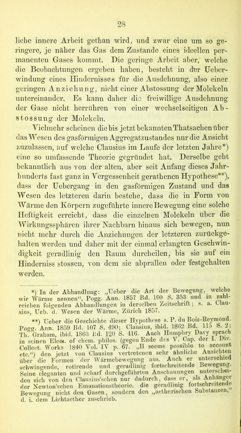 liehe innere Arbeit gethan wird, und zwar eine um so ge- ringere, je näher das Gas dem Zustande eines ideellen per- manenten Gases kommt. Die geringe Arbeit aber, welche die Beobachtungen ergeben haben, besteht in der Ueber- windung eines Hindernisses für die Ausdehnung, also einer geringen Anziehung, nicht einer Abstossung der Molekeln untereinander. Es kann daher die freiwillige Ausdehnung der Gase nicht herrühren yon einer wechselseitigen Ab- stossung der Molekeln. Vielmehr scheinen die bis jetzt bekannten Thatsachen über das Wesen des gasförmigen Aggregatzustandes nur die Ansicht zuzulassen, auf welche Clausius im Laufe der letzten Jahre*) eine so umfassende Theorie gegründet hat. Derselbe geht bekanntlich aus von der alten, aber seit Anfang dieses Jahr- hunderts fast ganz in Vergessenheit gerathenen Hypothese**), dass der Uebergang in den gasförmigen Zustand und das Wesen des letzteren darin bestehe, dass die in Form von Wärme den Körpern zugeführte innere Bewegung eine solche Heftigkeit erreicht, dass die einzelnen Molekeln über die Wirkungssphären ihrer Nachbarn hinaus sich bewegen, nun nicht mehr durch die Anziehungen der letzteren zurückge- halten werden und daher mit der einmal erlangten Geschwin- digkeit geradlinig den Raum durcheilen, bis sie auf ein Hinderniss stossen, yon dem sie abprallen oder festgehalten werden. *) In der Abhandlung: „Ueber die Art der Bewegung, welche wir Wärme nennen“, Pogg. Ann. 1857 Bd. 100 S. 353 und in zahl- reichen folgenden Abhandlungen in derselben Zeitschrift; s. a. Clau- sius, Ueb. d. Wesen der Wärme, Zürich 1857. **) Ueber die Geschichte dieser Hypothese s. P. du Bois-Reymond. Pogg. Arm. 1859 Bd. 107 S. 490; Clausius, ibid. 1862 Bd. 115 S. 2; Th Graham, ibid. 1863 Bd. 120 S. 416. Auch Humphry Davy sprach in seinen Eiern, of ehern, philos. (gegen Ende des V. Cap. der 1. Viv. Collect. Works 1840 Vol. IV p. 67. „II seems possible to accouut etc.“) den jetzt von Clausius vertretenen sehr ähnliche Ansichten über die Formen der Wärmebewegung aus. Auch er unterschied schwingende, rotirende und geradlinig fortschreitende Bewegung. Seine eleganten und scharf durchgeführten Anschauungen unterschei- den sich von den Clausius’schen nur dadurch, dass er, als Anhängei der Newton’sclien Emanationstheorie, die geradlinig fortschreitende Bewegung nicht den Gasen, sondern den „aetherischen Substanzen, d. i. dem Lichlaether zuschrieb.