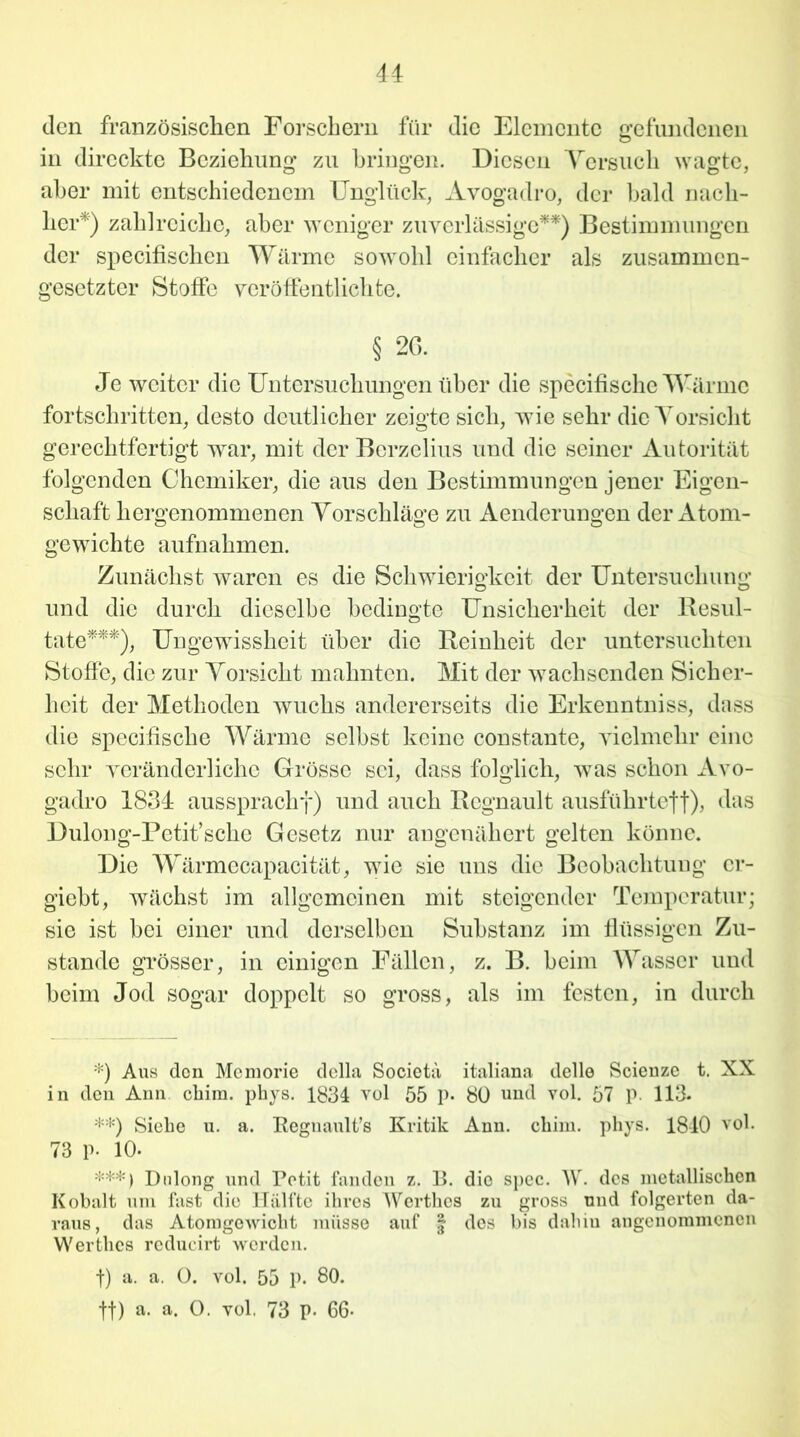 den französischen Forschern für die Elemente gefundenen in direcktc Beziehung zu bringen. Diesen Versuch wagte, aber mit entschiedenem Unglück, Avogadro, der bald nach- her*) zahlreiche, aber weniger zuverlässige**) Bestimmungen der specifischen Wärme sowohl einfacher als zusammen- gesetzter Stoffe veröffentlichte. § 26. Je weiter die Untersuchungen über die specifische Wärme fortschrittcn, desto deutlicher zeigte sich, wie sehr die Vorsicht gerechtfertigt war, mit der Berzelius und die seiner Autorität folgenden Chemiker, die aus den Bestimmungen jener Eigen- schaft hergenommenen Vorschläge zu Aenderungen der Atom- gewichte aufnahmen. Zunächst waren es die Schwierigkeit der Untersuchung und die durch dieselbe bedingte Unsicherheit der Resul- tate***), Ungewissheit über die Reinheit der untersuchten Stoffe, die zur Vorsicht mahnten. Mit der wachsenden Sicher- heit der Methoden wuchs andererseits die Erkenntniss, dass die specihsche Wärme selbst keine constante, vielmehr eine sehr veränderliche Grösse sei, dass folglich, was schon Avo- gadro 1834 aussprachf) und auch Rcgnault ausführteff), das Dulong-Petit’sche Gesetz nur angenähert gelten könne. Die Wärmecapacität, wie sie uns die Beobachtung cr- giebt, wächst im allgemeinen mit steigender Temperatur; sie ist bei einer und derselben Substanz im flüssigen Zu- stande grösser, in einigen Fällen, z. B. beim Wasser und beim Jod sogar doppelt so gross, als im festen, in durch *) Aus den Mcmorie dclla Societä italiana delle Scienzc t. XX in den Ann chim. phys. 1834 vol 55 p. 80 und vol. 57 p. 113. **) Siehe u. a. Regnault’s Kritik Ann. ebim. phys. 1840 vol. 73 P- 10. ***) Dnlong und Petit fanden z. B. die spec. W. des metallischen Kobalt um fast die Hälfte ihres Werthes zu gross und folgerten da- raus, das Atomgewicht müsse auf § des bis dahiu angenommenen Werthes rcducirt werden. f) a. a. 0. vol. 55 p. 80. tf) a. a. O. vol, 73 P- 66-