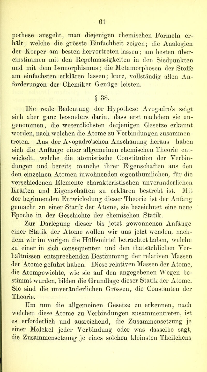 pothese ausgeht, man diejenigen chemischen Formeln er- hält, welche die grösste Einfachheit zeigen; die Analogien der Körper am besten heryortreten lassen; am besten über- einstimmen mit den Regelmässigkeiten in den Siedpunkten und mit dem Isomorphismus; die Metamorphosen der Stoffe am einfachsten erklären lassen; kurz, vollständig allen An- forderungen der Chemiker Genüge leisten. § 38. Die reale Bedeutung der Hypothese Avogadro’s zeigt sich aber ganz besonders darin, dass erst nachdem sie an- genommen, die wesentlichsten derjenigen Gesetze erkannt worden, nach welchen die Atome zu Verbindungen zusammen- treten. Aus der Avogadro’schen Anschauung heraus haben sich die Anfänge einer allgemeinen chemischen Theorie ent- wickelt, welche die atomistische Constitution der Verbin- dungen und bereits manche ihrer Eigenschaften aus den den einzelnen Atomen inwohnenden eigenthümlichen, für die verschiedenen Elemente charakteristischen unveränderlichen Kräften und Eigenschaften zu erklären bestrebt ist. Mit der beginnenden Entwickelung dieser Theorie ist der Anfang gemacht zu einer Statik der Atome, sie bezeichnet eine neue Epoche in der Geschichte der chemischen Statik. Zur Darlegung dieser bis jetzt gewonnenen Anfänge einer Statik der Atome wollen wir uns jetzt wenden, nach- dem wir im vorigen die Hülfsmittel betrachtet haben, welche zu einer in sich consequenten und den thatsächlichen Ver- hältnissen entsprechenden Bestimmung der relativen Massen der Atome geführt haben. Diese relativen Massen der Atome, die Atomgewichte, wie sie auf den angegebenen Wegen be- stimmt wurden, bilden die Grundlage dieser Statik der Atome. Sie sind die unveränderlichen Grössen, die Constanten der Theorie. Um nun die allgemeinen Gesetze zu erkennen, nach welchen diese Atome zu Verbindungen zusammentreten, ist es erforderlich und ausreichend, die Zusammensetzung je einer Molekel jeder Verbindung oder was dasselbe sagt, die Zusammensetzung je eines solchen kleinsten Theilchens