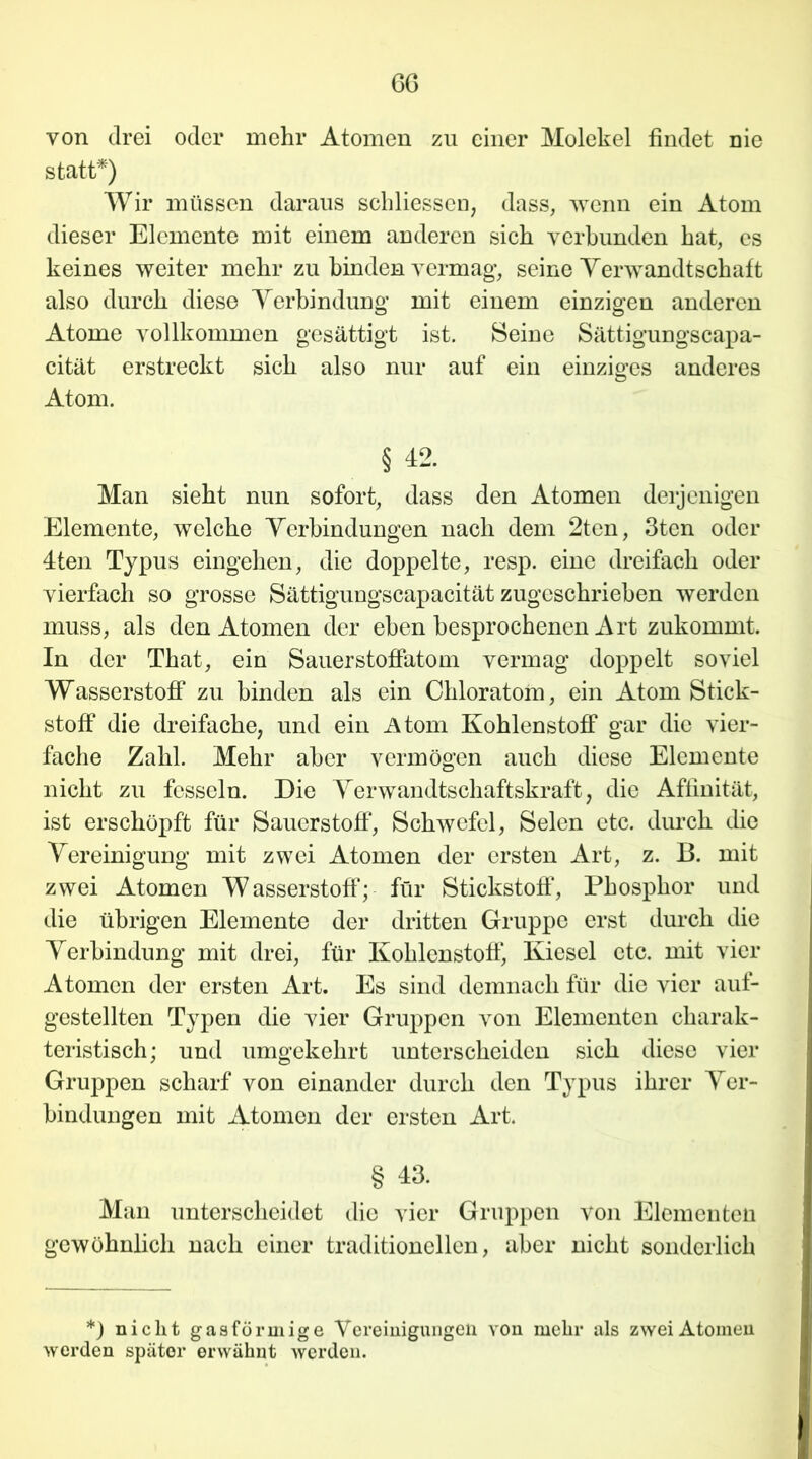 6G von drei oder mehr Atomen zu einer Molekel findet nie statt*) Wir müssen daraus schliesscn, dass, wenn ein Atom dieser Elemente mit einem anderen sich verbunden hat, es keines weiter mehr zu binden vermag, seine Verwandtschaft also durch diese Verbindung mit einem einzigen anderen Atome vollkommen gesättigt ist. Beine Sättigungscapa- cität erstreckt sich also nur auf ein einziges anderes Atom. § 42. Man sieht nun sofort, dass den Atomen derjenigen Elemente, welche Verbindungen nach dem 2ten, 3ten oder 4ten Typus eingehen, die doppelte, resp. eine dreifach oder vierfach so grosse Sättigungscapacität zugeschrieben werden muss, als den Atomen der eben besprochenen Art zukommt. In der That, ein Sauerstoffatom vermag doppelt soviel Wasserstoff zu binden als ein Chloratom, ein Atom Stick- stoff die dreifache, und ein Atom Kohlenstoff gar die vier- fache Zahl. Mehr aber vermögen auch diese Elemente nicht zu fesseln. Die Verwandtschaftskraft, die Affinität, ist erschöpft für Sauerstoff*, Schwefel, Selen etc. durch die Vereinigung mit zwei Atomen der ersten Art, z. B. mit zwei Atomen Wasserstoff; für Stickstoff, Phosphor und die übrigen Elemente der dritten Gruppe erst durch die Verbindung mit drei, für Kohlenstoff, Kiesel etc. mit vier Atomen der ersten Art. Es sind demnach für die vier auf- gestellten Typen die vier Gruppen von Elementen charak- teristisch; und umgekehrt unterscheiden sich diese vier Gruppen scharf von einander durch den Typus ihrer Ver- bindungen mit Atomen der ersten Art. § 43. Man unterscheidet die vier Gruppen von Elementen gewöhnlich nach einer traditionellen, aber nicht sonderlich *) nicht gasförmige Vereinigungen von mehr als zwei Atomen werden später erwähnt werden.