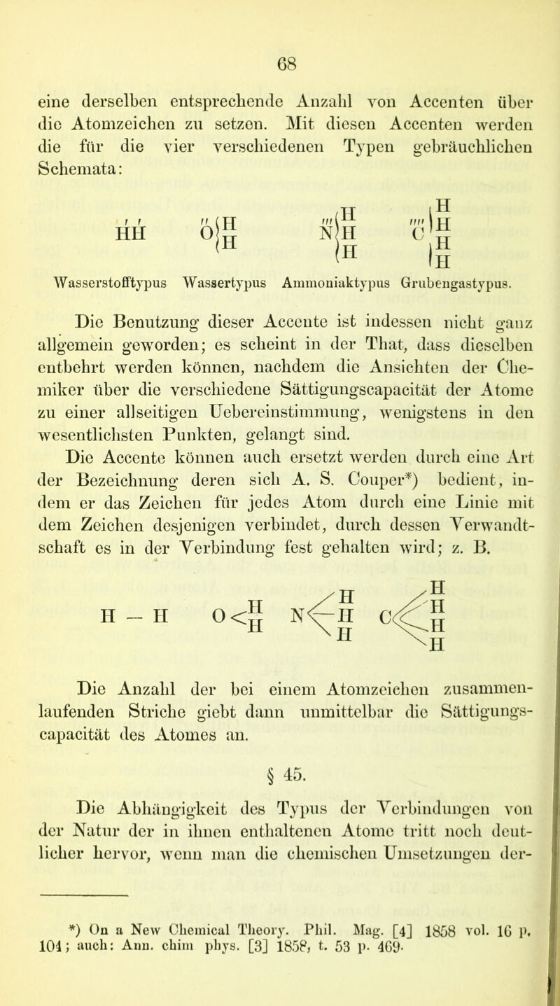 eine derselben entsprechende Anzahl von Accenten über die Atomzeichen zu setzen. Mit diesen Accenten werden die für die vier verschiedenen Typen gebräuchlichen Schemata: HH NH II Wasserstofftypus Wassertypus Ammoniaktypus Grubengastypus. Die Benutzung dieser Accente ist indessen nicht gauz allgemein geworden; es scheint in der That, dass dieselben entbehrt werden können, nachdem die Ansichten der Che- miker über die verschiedene Sättigungscapacität der Atome zu einer allseitigen Uebereinstimmung, wenigstens in den wesentlichsten Punkten, gelangt sind. Die Accente können auch ersetzt werden durch eine Art der Bezeichnung deren sich A. S. Coup er*) bedient, in- dem er das Zeichen für jedes Atom durch eine Linie mit dem Zeichen desjenigen verbindet, durch dessen Verwandt- schaft es in der Verbindung fest gehalten wird; z. B. Die Anzahl der bei einem Atomzeiehon zusammen- laufenden Striche giebt dann unmittelbar die Sättigungs- capacität des Atomes an. § 45. Die Abhängigkeit des Typus der Verbindungen von der Natur der in ihnen enthaltenen Atome tritt noch deut- licher hervor, wenn man die chemischen Umsetzungen der- *) On a New Chemical Tlieory. Phil. Mag. [4] 1858 vol. IG P« 104; auch: Anu. chim phys. [3] 1858, t. 53 p. 469-