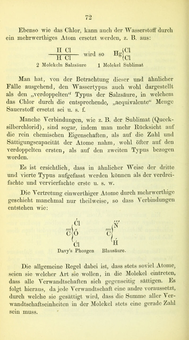 Ebenso wie das Chlor, kann auch der Wasserstoff durch ein mebrwerthiges Atom ersetzt werden, z. B. aus: II CI H CI wird so 2 Molekeln Salzsäure 1 Molekel Sublimat Man hat, von der Betrachtung dieser und ähnlicher Fälle ausgehend, den Wassertypus auch wohl dargestellt als den „verdoppelten“ Typus der Salzsäure, in welchem das Chlor durch die entsprechende, „aequiyalente“ Menge Sauerstoff ersetzt sei u. s. f. Manche Verbindungen, wie z. B. der Sublimat (Queck- silberchlorid), sind sogar, indem man mehr Rücksicht auf die rein chemischen Eigenschaften, als auf die Zahl und Sättigungscapacität der Atome nahm, wohl öfter auf den verdoppelten ersten, als auf den zweiten Typus bezogen worden. Es ist ersichtlich, dass in ähnlicher Weise der dritte und vierte Typus aufgefasst werden können als der verdrei- fachte und vervierfachte erste u. s. w. Die Vertretung einwerthiger Atome durch mchrwerthige geschieht manchmal nur theilweise, so dass Verbindungen entstehen wie: CI / r 9 (N ff/n 1 II w\ 1 c jo c CI '11 Davy’s Phosgen Blausäure. Die allgemeine Regel dabei ist, dass stets soviel Atome, seien sie welcher Art sie wollen, in die Molekel cintreten, dass alle Verwandtschaften sich gegenseitig sättigen. Es folgt hieraus, da jede Verwandtschaft eine andre voraussetzt, durch welche sie gesättigt wird, dass die Summe aller Ver- wandtschaftseinheiten in der Molekel stets eine gerade Zahl sein muss.