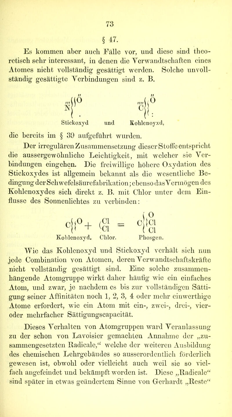 § 47. Es kommen aber auch Fälle vor, und diese sind theo- retisch sehr interessant, in denen die Verwandtschaften eines Atomes nicht vollständig* gesättigt werden. Solche unvoll- ständig gesättigte Verbindungen sind z. B. Stickoxyd und n Kohlenoy xd, die bereits im § 39 aufgeführt wurden. Der irregulären Zusammensetzung dieser Stoffe entspricht die aussergewöhnliche Leichtigkeit, mit welcher sie Ver- bindungen eingehen. Die freiwillige höhere Oxydation des Stickoxydes ist allgemein bekannt als die wesentliche Be- dingung der Schwefelsäurefabrikation; ebenso dasVermögen des Kohlenoxydes sich direkt z. B. mit Chlor unter dem Ein- flüsse des Sonnenlichtes zu verbinden: Kohlenoxyd. Chlor. Phosgen. Wie das Kohlenoxyd und Stickoxyd verhält sich nun jede Combination von Atomen, deren Verwandtschaftskräftc nicht vollständig gesättigt sind. Eine solche zusammen- hängende Atomgruppe wirkt daher häufig wie ein einfaches Atom, und zwar, je nachdem cs bis zur vollständigen Sätti- gung seiner Affinitäten noch 1, 2, 3, 4 oder mehr einwerthige Atome erfordert, wTie ein Atom mit ein-, zwei-, drei-, vier- oder mehrfacher Sättigungscapacität. Dieses Verhalten von Atomgruppen ward Veranlassung zu der schon von Lavoisier gemachten Annahme der „zu- sammengesetzten Radicale,“ welche der weiteren Ausbildung des chemischen Lehrgebäudes so ausserordentlich förderlich gewesen ist, obwohl oder vielleicht auch weil sie so viel- fach angefeindet und bekämpft worden ist. Diese „Radicale“ sind später in etwas geändertem Sinne von Gerhardt „Reste“