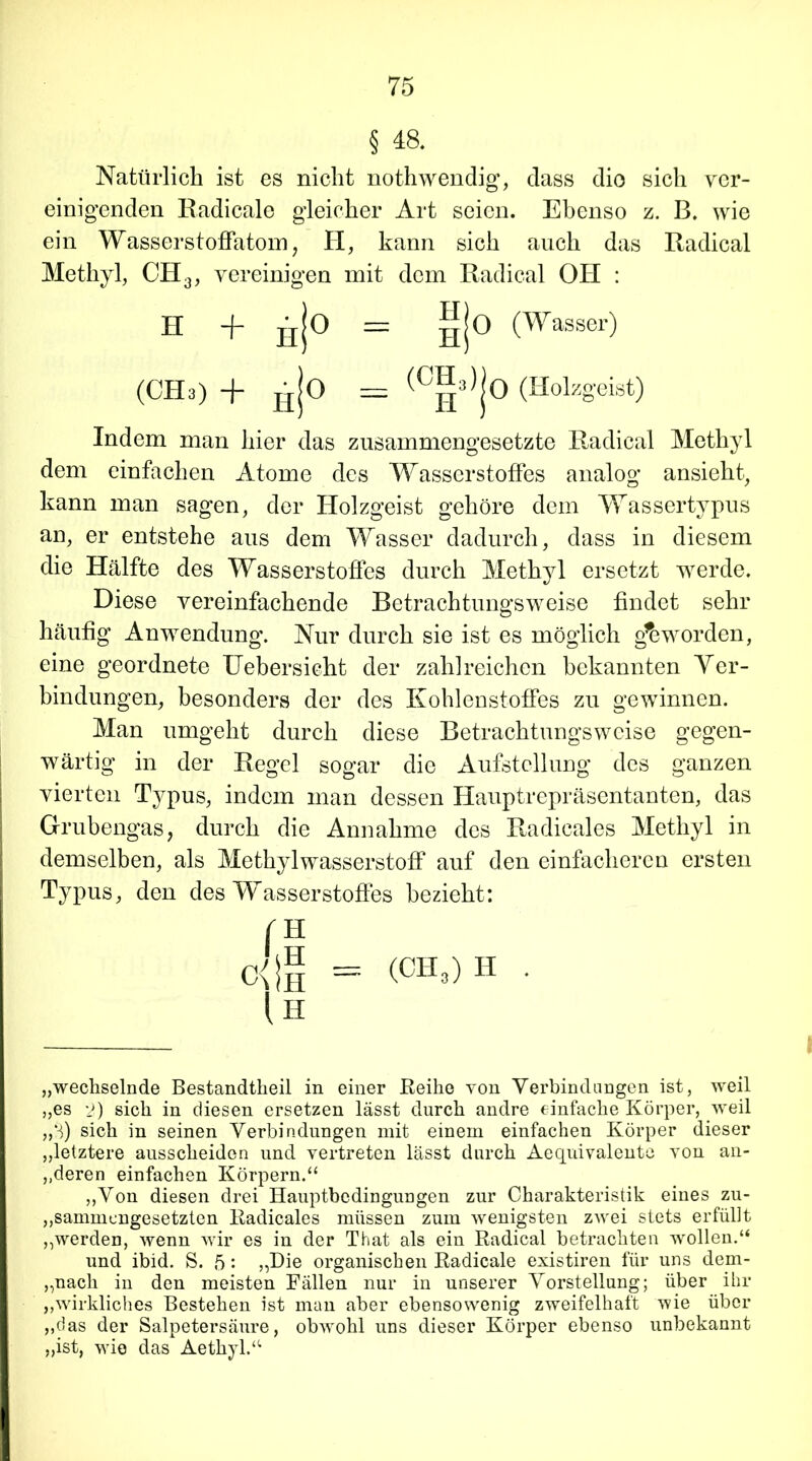 § 4a Natürlich ist es nicht nothwendig, dass dio sich ver- einigenden Radicale gleicher Art seien. Ebenso z. B. wie ein Wasserstoffatom, H, kann sich auch das Radical Methyl, CH3, vereinigen mit dem Radical OH : Indem man hier das zusammengesetzte Radical Methyl dem einfachen Atome des Wasserstoffes analog ansieht, kann man sagen, der Holzgeist gehöre dem Wassertypus an, er entstehe aus dem Wasser dadurch, dass in diesem die Hälfte des Wasserstoffes durch Methyl ersetzt werde. Diese vereinfachende Betrachtungsweise findet sehr häufig Anwendung. Nur durch sie ist es möglich geworden, eine geordnete Uebersieht der zahlreichen bekannten Yer- bindungen, besonders der des Kohlenstoffes zu gewinnen. Man umgeht durch diese Betrachtungsweise gegen- wärtig in der Regel sogar die Aufstellung des ganzen vierten Typus, indem man dessen Hauptrepräsentanten, das Grubengas, durch die Annahme des Radicales Methyl in demselben, als Methylwasserstoff auf den einfacheren ersten Typus, den des Wasserstoffes bezieht: „wechselnde Bestandteil in einer Reihe von Verbindungen ist, weil „es 2) sich in diesen ersetzen lässt durch andre einfache Körper, weil „3) sich in seinen Verbindungen mit einem einfachen Körper dieser „letztere ausscheiden und vertreten lässt durch Aequivalente von an- deren einfachen Körpern.“ „Von diesen drei Hauptbedingungen zur Charakteristik eines zu- sammengesetzten Radicales müssen zum wenigsten zwei stets erfüllt „werden, wenn wir es in der That als ein Radical betrachten wollen.“ und ibid. S. 5: „Die organischen Radicale existiren für uns dem- nach in den meisten Fällen nur in unserer Vorstellung; über ihr „wirkliches Bestehen ist man aber ebensowenig zweifelhaft wie über „das der Salpetersäure, obwohl uns dieser Körper ebenso unbekannt „ist, wie das Aethyl.“ H + gjo =: üjo (Wasser) (CH3) + nJo — ™J0 (Holzgeist) C^H = (CHÖH • ln