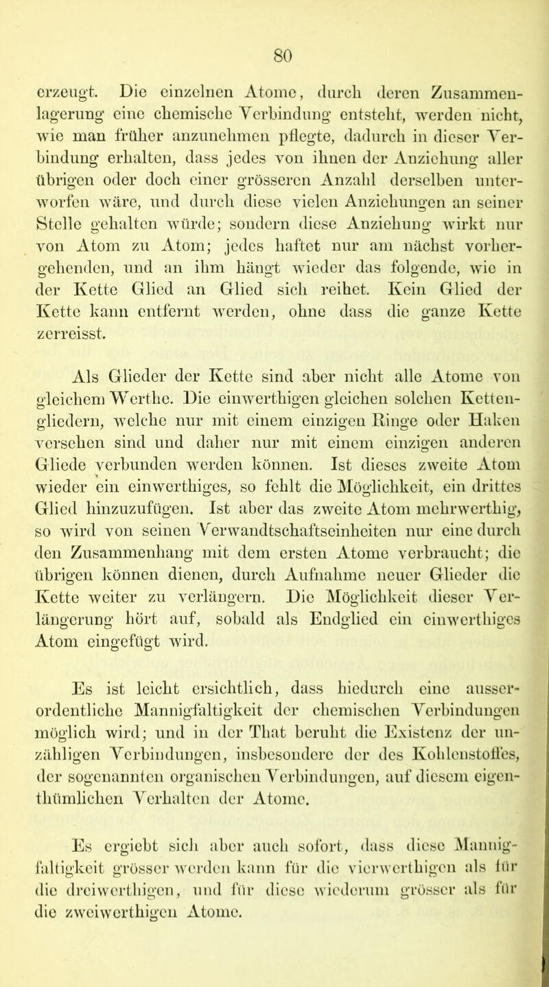 erzeugt. Die einzelnen Atome, durch deren Zusammen- lagerung eine chemische Verbindung entsteht, werden nicht, wie man früher anzunehmen pflegte, dadurch in dieser Ver- bindung erhalten, dass jedes von ihnen der Anziehung aller übrigen oder doch einer grösseren Anzahl derselben unter- worfen wäre, und durch diese vielen iVnziehungen an seiner Stelle gehalten würde; sondern diese Anziehung wirkt nur von Atom zu Atom; jedes haftet nur am nächst vorher- gehenden, und an ihm hängt wieder das folgende, wie in der Kette Glied an Glied sich reihet. Kein Glied der Kette kann entfernt werden, ohne dass die ganze Kette z ermisst. Als Glieder der Kette sind aber nicht alle Atome von gleichem Werthe. Die einwerthigen gleichen solchen Ketten- gliedern, welche nur mit einem einzigen Ringe oder Haken versehen sind und daher nur mit einem einzigen anderen Gliede verbunden werden können. Ist dieses zweite Atom wieder ein einwerthiges, so fehlt die Möglichkeit, ein drittes Glied hinzuzufügen. Ist aber das zweite Atom mehrwerthig, so wird von seinen Verwandtschaftseinheiten nur eine durch den Zusammenhang mit dem ersten Atome verbraucht; die übrigen können dienen, durch Aufnahme neuer Glieder die Kette weiter zu verlängern. Die Möglichkeit dieser Ver- längerung hört auf, sobald als Endglied ein einwerthiges Atom eingefügt wird. Es ist leicht ersichtlich, dass hiedurch eine ausser- ordentliche Mannigfaltigkeit der chemischen Verbindungen möglich wird; und in der Tliat beruht die Existenz der un- zähligen Verbindungen, insbesondere der des Kohlenstofles, der sogenannten organischen Verbindungen, auf diesem eigen- thümlichen Verhalten der Atome. Es ergiebt sich aber auch sofort, dass diese Mannig- faltigkeit grösser werden kann für die vierwertkigen als für die dreiwerthigen, und für diese wiederum grösser als für die zweiwerthigen Atome.