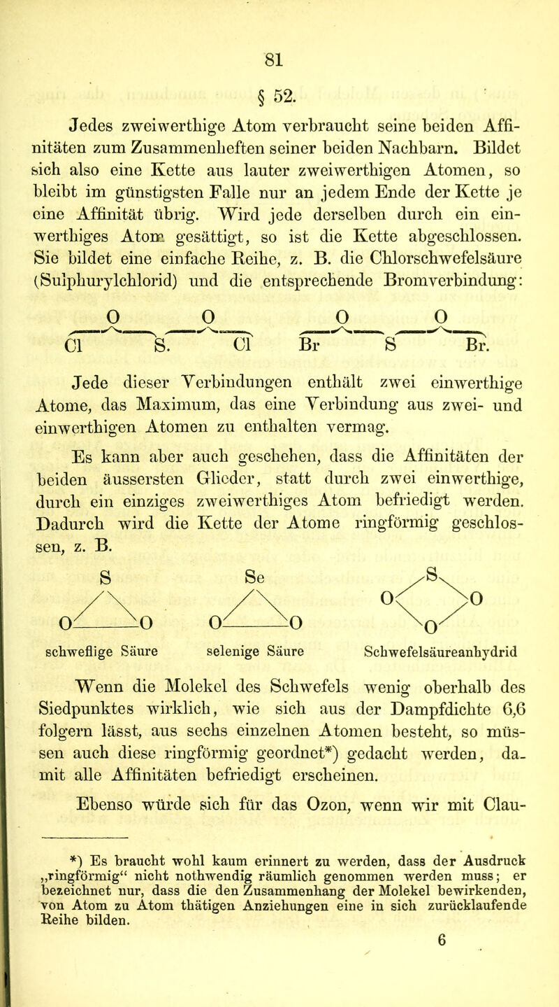 § 52. Jedes zweiwerthige Atom verbraucht seine beiden Affi- nitäten zum Zusammenheften seiner beiden Nachbarn. Bildet sich also eine Kette aus lauter zweiwerthigen Atomen, so bleibt im günstigsten Falle nur an jedem Ende der Kette je eine Affinität übrig. Wird jede derselben durch ein ein- werthiges Atom gesättigt, so ist die Kette abgeschlossen. Sie bildet eine einfache Reihe, z. B. die Chlorschwefelsäure (Sulphurylchlorid) und die entsprechende Bromverbindung: Jede dieser Verbindungen enthält zwei einwerthige Atome, das Maximum, das eine Verbindung aus zwei- und einwerthigen Atomen zu enthalten vermag. Es kann aber auch geschehen, dass die Affinitäten der beiden äussersten Glieder, statt durch zwei einwerthige, durch ein einziges zweiwerthiges Atom befriedigt werden. Dadurch wird die Kette der Atome ringförmig geschlos- sen, z. B. schweflige Säure selenige Säure Schwefelsäureanhydrid Wenn die Molekel des Schwefels wenig oberhalb des Siedpunktes wirklich, wie sich aus der Dampfdichte 6,6 folgern lässt, aus sechs einzelnen Atomen besteht, so müs- sen auch diese ringförmig geordnet*) gedacht werden, da- mit alle Affinitäten befriedigt erscheinen. Ebenso würde sich für das Ozon, wenn wir mit Clau- *) Es braucht wohl kaum erinnert zu werden, dass der Ausdruck „ringförmig“ nicht nothwendig räumlich genommen werden muss; er bezeichnet nur, dass die den Zusammenhang der Molekel bewirkenden, von Atom zu Atom thätigen Anziehungen eine in sich zurücklaufende Keihe bilden. 6