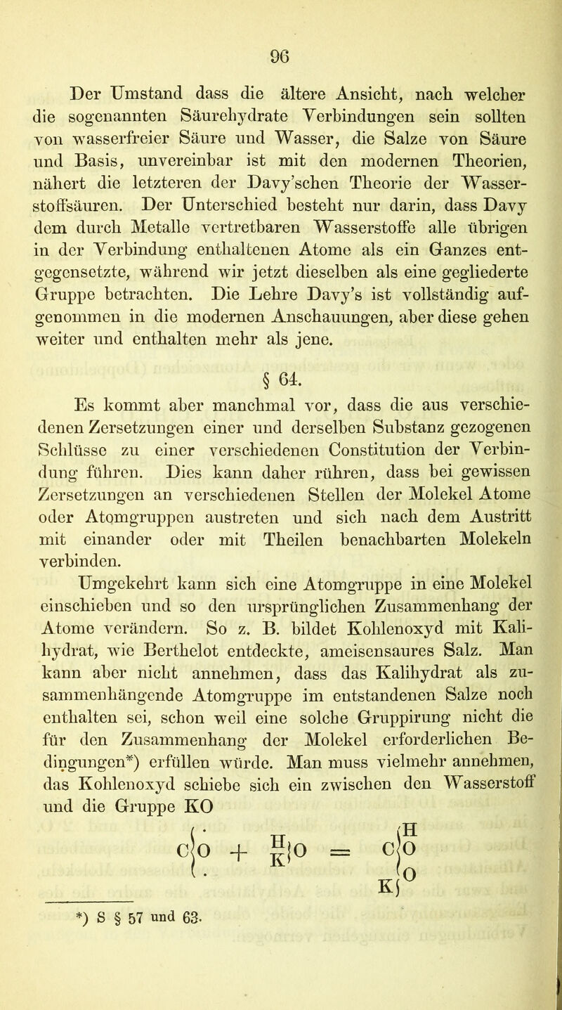 Der Umstand dass die ältere Ansicht, nach welcher die sogenannten Säurehydrate Verbindungen sein sollten you wasserfreier Säure und Wasser, die Salze yon Säure und Basis, unvereinbar ist mit den modernen Theorien, stoffsäuren. Der Unterschied besteht nur darin, dass Davy dem durch Metalle vertretbaren Wasserstoffe alle übrigen in der Verbindung enthaltenen Atome als ein Ganzes ent- gegensetzte, während wir jetzt dieselben als eine gegliederte Gruppe betrachten. Die Lehre Davy’s ist vollständig auf- genommen in die modernen Anschauungen, aber diese gehen weiter und enthalten mehr als jene. Es kommt aber manchmal vor, dass die aus verschie- denen Zersetzungen einer und derselben Substanz gezogenen Schlüsse zu einer verschiedenen Constitution der Verbin- dung führen. Dies kann daher rühren, dass bei gewissen Zersetzungen an verschiedenen Stellen der Molekel Atome oder Atomgruppen austreten und sich nach dem Austritt mit einander oder mit Theilen benachbarten Molekeln verbinden. Umgekehrt kann sich eine Atomgruppe in eine Molekel einschieben und so den ursprünglichen Zusammenhang der Atome verändern. So z. B. bildet Kohlenoxyd mit Kali- hydrat, wie Berthelot entdeckte, ameisensaures Salz. Man kann aber nicht annehmen, dass das Kalihydrat als zu- sammenhängende Atomgruppe im entstandenen Salze noch enthalten sei, schon weil eine solche Gruppirung nicht die für den Zusammenhang der Molekel erforderlichen Be- dingungen*) erfüllen würde. Man muss vielmehr annehmen, das Kohlenoxyd schiebe sich ein zwischen den Wasserstoff und die Gruppe KO nähert die letzteren der Davy’schen Theorie der Wasser- § 64. CO + Ii° (H CO *) S § 57 und 63.