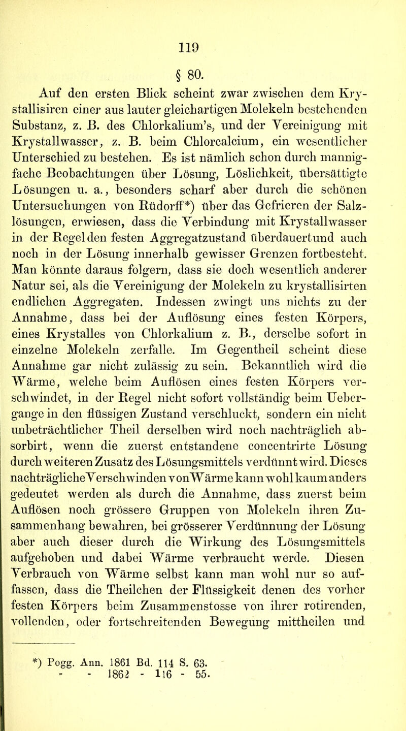 § 80. Auf den ersten Blick scheint zwar zwischen dem Kry- stallisiren einer aus lauter gleichartigen Molekeln bestehenden Substanz, z. B. des Chlorkalium’s, und der Vereinigung mit Krystallwasser, z. B. beim Chlorcalcium, ein wesentlicher Unterschied zu bestehen. Es ist nämlich schon durch mannig- fache Beobachtungen über Lösung, Löslichkeit, übersättigte Lösungen u. a., besonders scharf aber durch die schönen Untersuchungen yon RüdorfP) über das Gefrieren der Salz- lösungen, erwiesen, dass die Verbindung mit Krystallwasser in der Regeiden festen Aggregatzustand überdauertund auch noch in der Lösung innerhalb gewisser Grenzen fortbesteht. Man könnte daraus folgern, dass sie doch wesentlich anderer Natur sei, als die Vereinigung der Molekeln zu krystallisirten endlichen Aggregaten. Indessen zwingt uns nichts zu der Annahme, dass bei der Auflösung eines festen Körpers, eines Krystalles von Chlorkalium z. B., derselbe sofort in einzelne Molekeln zerfalle. Im Gegentheil scheint diese Annahme gar nicht zulässig zu sein. Bekanntlich wird die Wärme, welche beim Auflösen eines festen Körpers ver- schwindet, in der Regel nicht sofort vollständig beim Uebcr- gange in den flüssigen Zustand verschluckt, sondern ein nicht unbeträchtlicher Theil derselben wird noch nachträglich ab- sorbirt, wenn die zuerst entstandene concentrirte Lösung durch weiteren Zusatz des Lösungsmittels verdünnt wird. Dieses nachträglicheVerschwinden vonWärme kann wohl kaum anders gedeutet werden als durch die Annahme, dass zuerst beim Auflösen noch grössere Gruppen von Molekeln ihren Zu- sammenhang bewahren, bei grösserer Verdünnung der Lösung aber auch dieser durch die Wirkung des Lösungsmittels aufgehoben und dabei Wärme verbraucht werde. Diesen Verbrauch von Wärme selbst kann man wohl nur so auf- fassen, dass die Theilchen der Flüssigkeit denen des vorher festen Körpers beim Zusammenstosse von ihrer rotirenden, vollenden, oder fortschreitenden Bewegung mittheilen und *) Pogg. Ann. 1861 Bd. 114 S. 63. - 1862 - U6 - 55.