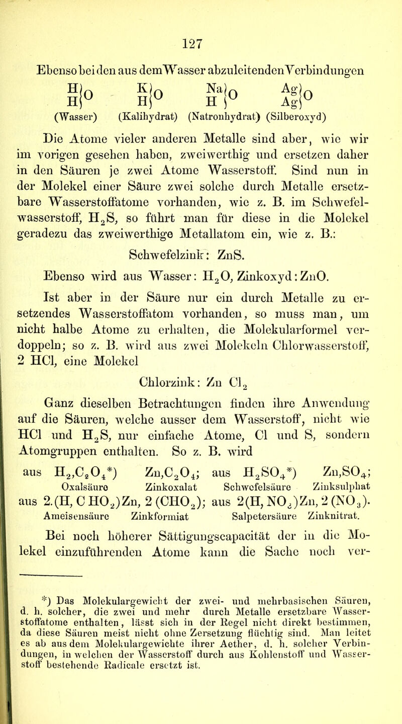 Ebenso bei den aus demWasser abzuleitenden Verbindung en 0 H! H) (Wasser) 0 K H| (Kalihydrat) Na|0 h r Ag As- O (Natronhydrat) (Silberoxyd) Die Atome vieler anderen Metalle sind aber, wie wir im vorigen gesehen haben, zweiwerthig und ersetzen daher in den Säuren je zwei Atome Wasserstoff. Sind nun in der Molekel einer Säure zwei solche durch Metalle ersetz- bare Wasserstoffatome vorhanden, wie z. B. im Schwefel- wasserstoff, H2S, so führt man für diese in die Molekel geradezu das zweiwerthige Metallatom ein, wie z. B.: Schwefelzinb: ZnS. Ebenso wird aus Wasser: H20, Zinkoxyd:ZnO. Ist aber in der Säure nur ein durch Metalle zu er- setzendes Wasserstoffatom vorhanden, so muss man, um nicht halbe Atome zu erhalten, die Molekularformel ver- doppeln; so z. B. wird aus zwei Molekeln Chlorwasserstoff, 2 HCl, eine Molekel Chlorzink: Zn Cl2 Ganz dieselben Betrachtungen finden ihre Anwendung auf die Säuren, welche ausser dem Wasserstoff7 nicht wie HCl und H2S, nur einfache Atome, CI und S, sondern Atomgruppen enthalten. So z. B. wird aus H2,C20,*) Zn,C204; aus H2S04*) Zn,S04; Oxalsäure Zinkoxalat Schwefelsäure Zinksulphat aus 2.(H, C H02)Zn, 2 (CH02); aus 2(H, NOa)Zn, 2 (N03). Ameisensäure Zinkformiat Salpetersäure Zinknitrat. Bei noch höherer Sättigungscapacität der in die Mo- lekel einzuführenden Atome kann die Sache noch ver- *) Das Molekulargewicht der zwei- und mehrbasischen Säuren, d. h. solcher, die zwei und mehr durch Metalle ersetzbare Wasser- stoffatome enthalten, lässt sich in der Regel nicht direkt bestimmen, da diese Säuren meist nicht ohne Zersetzung flüchtig sind. Man leitet es ab aus dem Molekulargewichte ihrer Aether, d. h. solcher Verbin- dungen, in welchen der Wasserstoff durch aus Kohlenstoff und Wasser- stoff bestehende Radicale ersetzt ist.