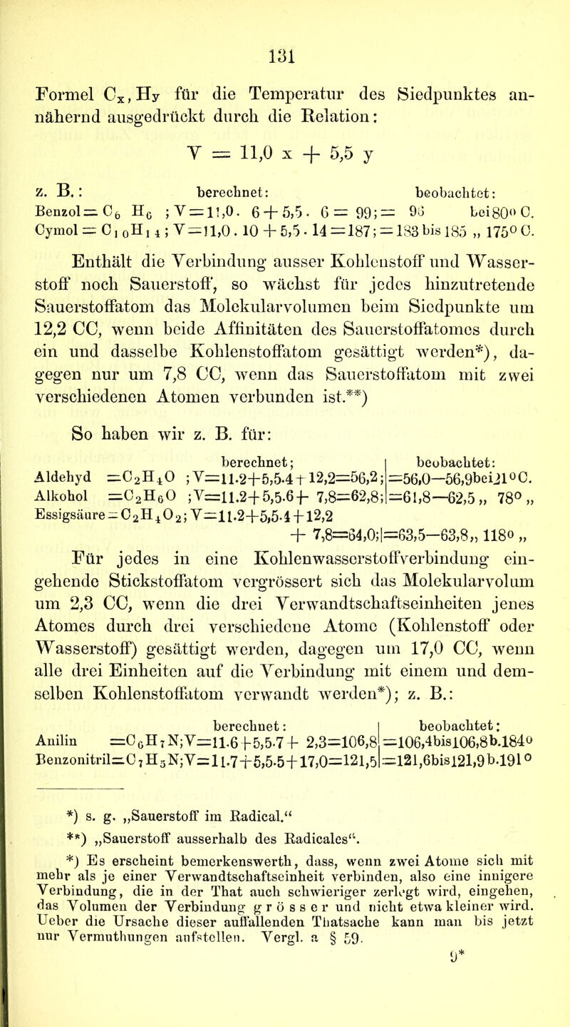 Formel Cx, Hy für die Temperatur des Siedpunktes an- nähernd ausgedrückt durch die Relation: Y = 11,0 i + 5,5 y z. B. : berechnet: beobachtet: Benzol— C6 HG ;Y = li,0. 6 + 5,5. 6=99;= 96 bei80°C. Oymol = 0,0H j 4 ; V-i 1,0.10 + 5,5.14 = 187; = 183bis 185 „ 175° 0. Enthält die Verbindung ausser Kohlenstoff und Wasser- stoff noch Sauerstoff*, so wächst für jedes hinzutretende Sauerstoffatom das Molekularvolumen heim Siedpunkte um 12,2 CC, wenn beide Affinitäten des Sauerstoffatomes durch ein und dasselbe Kohlenstoffatom gesättigt werden*), da- gegen nur um 7,8 CC, wenn das Sauerstoffatom mit zwei verschiedenen Atomen verbunden ist **) So haben wir z. B. für berechnet; beobachtet: Aldehyd ;V=i 1.2+5,54 + 12,2=56,2; =56,0—56,9beiJ100. Alkohol =C2HgO ;V=U.2+5,5-6+ 7,8=62,8; =61,8—62,5 „ 78° „ Essigsäure ^C2H402;V=11-2+5,51 -f-12,2 + 7,8=64,0;|=63,5—63,8» 118° „ Für jedes in eine Kohlenwasserstoffverbindung ein- gehende Stickstoffatom vergrössert sich das Molekularvolum um 2,3 CC, wenn die drei Verwandtschaftseinheiten jenes Atomes durch drei verschiedene Atome (Kohlenstoff oder Wasserstoff) gesättigt werden, dagegen um 17,0 CC, wenn alle drei Einheiten auf die Verbindung mit einem und dem- selben Kohlenstoffatom verwandt werden*); z. B.: berechnet: I beobachtet: Anilin =00H 7 N; V=il.6 f 5,5-7 4- 2,3=106,8 =106,4bisi06,8b.l84o Benzonitril=.07H5N;Y=l 1.7+5,5-5-1-17,0=121,51=121,6bisi2l,9b.l9l° *) s. g. „Sauerstoff im Radical.“ **) „Sauerstoff ausserhalb des Radicales“. *) Es erscheint bemerkenswerth, dass, wenn zwei Atome sich mit mehr als je einer Yerwandtschaftseinheit verbinden, also eine innigere Verbindung, die in der That auch schwieriger zerlegt wird, eingehen, das Volumen der Verbindung grösser und nicht etwa kleiner wird. Ueber die Ursache dieser auffallenden Tbatsache kann man bis jetzt nur Yermuthungen aufstellen. Yergl. a § 59- 9*