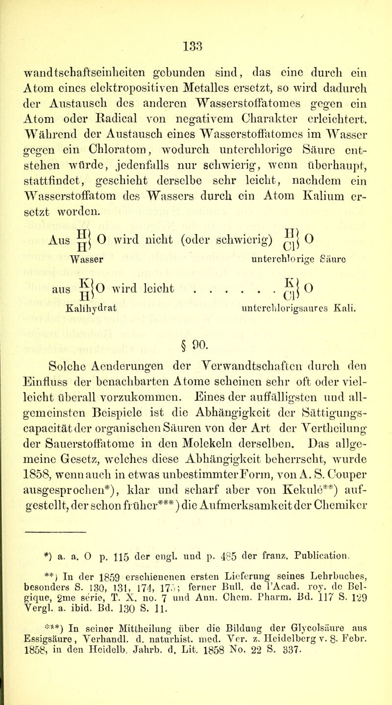 wandtschaftseinheiten gebunden sind, das eine durch ein Atom eines elektropositiven Metalles ersetzt, so wird dadurch der Austausch des anderen Wasserstoffatomes gegen ein Atom oder Radical von negativem Charakter erleichtert. Während der Austausch eines Wasserstoffatomes im Wasser gegen ein Chloratom, wodurch unterchlorige Säure ent- stehen würde, jedenfalls nur schwierig, wenn überhaupt, stattfindet, geschieht derselbe sehr leicht, nachdem ein Wasserstoffatom des Wassers durch ein Atom Kalium er- setzt worden. Aus gj 0 wird nicht (oder schwierig) ^ II 0 Wasser unterchlorige Säure aus gjo wTird leicht . . . . . . 0 Kalihydrat unterchlorigsaures Kali. § 90. Solche Aenderungen der Verwandtschaften durch den Einfluss der benachbarten A tome scheinen sehr oft oder viel- leicht überall vorzukommen. Eines der auffälligsten uud all- gemeinsten Beispiele ist die Abhängigkeit der Sättigungs- capacitätder organischen Säuren von der Art der Vertheilung der Sauerstoffatome in den Molekeln derselben. Das allge- meine Gesetz, welches diese Abhängigkeit beherrscht, wrurde 1858, wenn auch in etwas unbestimmter Form, von A. S. Couper ausgesprochen*), klar und scharf aber von Kekule**) auf- gestellt, der schon früher***) die Aufmerksamkeit der Chemiker *) a. a. 0 p. 115 der engl, und p. 485 der franz. Publication. **) In der 1859 erschienenen ersten Lieferung seines Lehrbuches, besonders S. 130, 131, 17h 175; ferner Bull, de l’Acad. roy. de Bel- gique, 2me serie, T. X. no. 7 und Ann. Chem. Pharm. Bd. 117 S. 129 Yergl. a. ibid. Bd. 130 S. 11. ***) In seiner Mittheilung über die Bildung der Glycolsäure aus Essigsäure, Yerhandl. d. naturhist. med. Yer. z. Heidelberg v. 8- Febr. 1858, in den Heidelb, Jahrb. d. Lit. 1858 No. 22 S. 337.