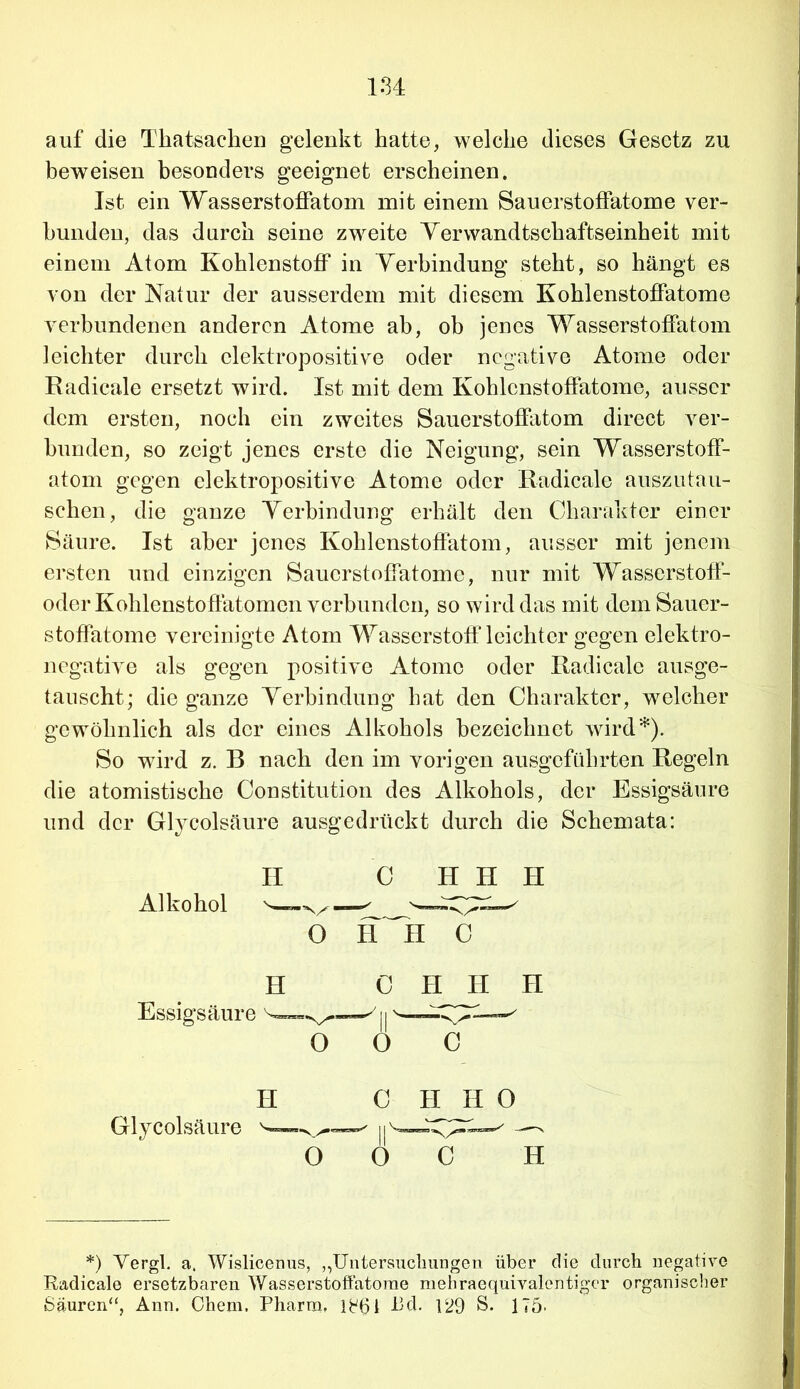 auf die Tkatsachen gelenkt hatte, welche dieses Gesetz zu beweisen besonders geeignet erscheinen. Ist ein Wasserstoffatom mit einem Sauerstoffatome ver- bunden, das durch seine zweite Yerwandtschaftseinheit mit einem Atom Kohlenstoff in Verbindung steht, so hängt es von der Natur der ausserdem mit diesem Kohlenstoffatome verbundenen anderen Atome ab, ob jenes Wasserstoffatom leichter durch elektropositive oder negative Atome oder Radicale ersetzt wird. Ist mit dem Kohlcnstoffatome, ausser dem ersten, noch ein zweites Sauerstoffatom direct ver- bunden, so zeigt jenes erste die Neigung, sein Wasserstoff- atom gegen elektropositive Atome oder Radicale auszutau- schen, die ganze Verbindung erhält den Charakter einer Säure. Ist aber jenes Kohlenstoffatom, ausser mit jenem ersten und einzigen Sauerstoffatome, nur mit Wasserstoff- oder Kohlenstoffatomen verbunden, so wird das mit dem Sauer- stoffatome vereinigte Atom Wasserstoff leichter gegen elektro- negative als gegen positive Atome oder Radicale ausge- tauscht; die ganze Verbindung hat den Charakter, welcher gewöhnlich als der eines Alkohols bezeichnet wird*). So wird z. B nach den im vorigen ausgeführten Regeln die atomistische Constitution des Alkohols, der Essigsäure und der Glycolsäure ausgedrückt durch die Schemata: II C HJI H 6 H~H 0 H C H H H Essigsäure yu— o o c H C H H O Glycolsäure h *) Vergl. a. Wislicenus, „Untersuchungen über die durch negative Radicale ersetzbaren Wasserstoffatome mehraequivalentigcr organischer Säuren“, Ann. Chem. Pharm, ffffl J3d. 129 S. 175-