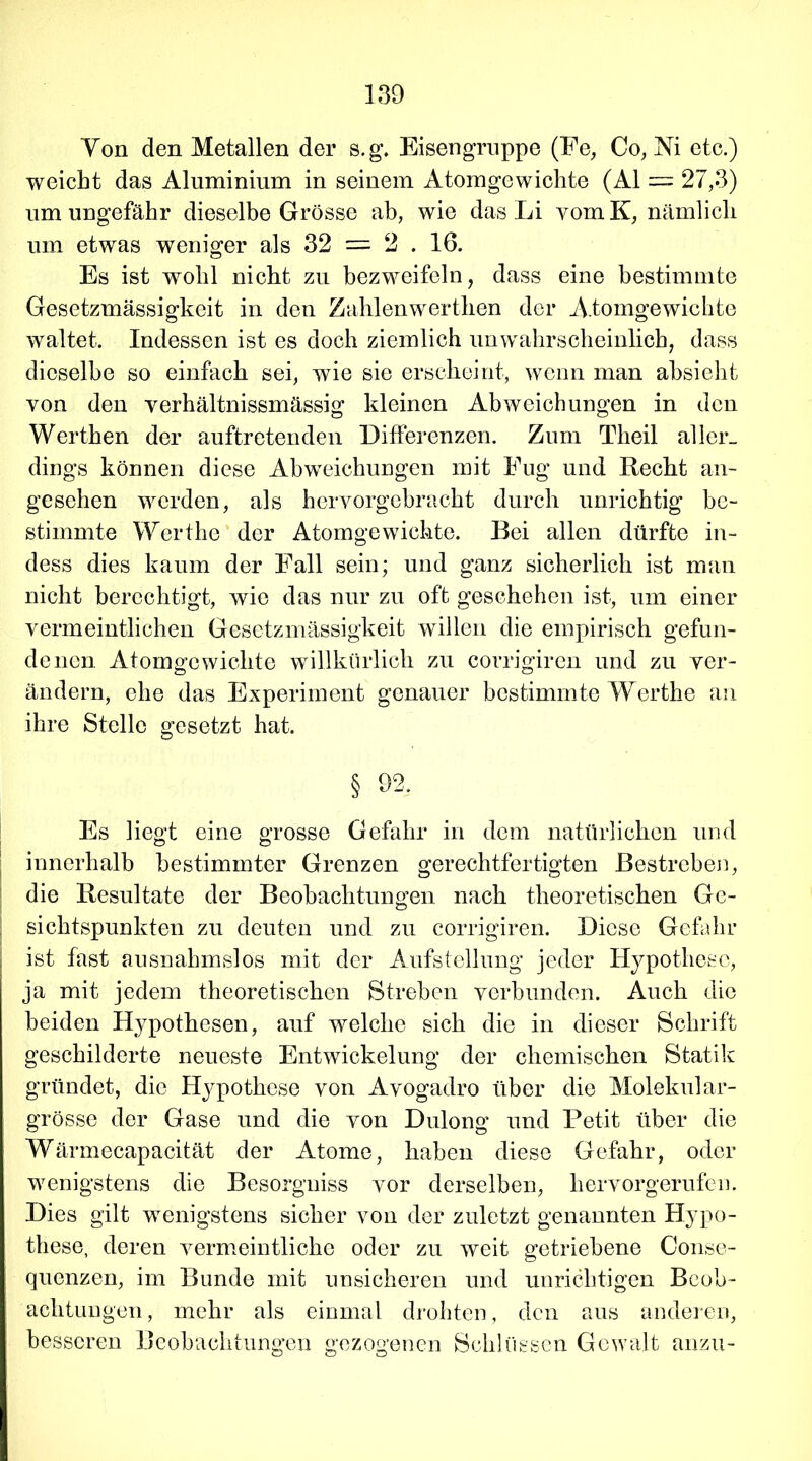 Von den Metallen der s.g. Eisengruppe (Fe, Co, Ni etc.) weicht das Aluminium in seinem Atomgewichte (Al = 27,3) um ungefähr dieselbe Grösse ab, wie das Li vom K, nämlich um etwas weniger als 32 = 2 . 16. Es ist wohl nicht zu bezweifeln, dass eine bestimmte Gesetzmässigkeit in den Zahlenwerthen der Atomgewichte waltet. Indessen ist es doch ziemlich unwahrscheinlich, dass dieselbe so einfach sei, wie sie erscheint, wenn man absiekt von den verhältnissmässig kleinen Abweichungen in den Werthen der auftretenden Differenzen. Zum Theil aller» dings können diese Abweichungen mit Fug und Recht an- gesehen werden, als hervorgebracht durch unrichtig be- stimmte Werthe der Atomgewichte. Bei allen dürfte in- dess dies kaum der Fall sein; und ganz sicherlich ist man nicht berechtigt, wie das nur zu oft geschehen ist, um einer vermeintlichen Gesetzmässigkeit willen die empirisch gefun- denen Atomgewichte willkürlich zu corrigiren und zu ver- ändern, ehe das Experiment genauer bestimmte Werthe an ihre Stelle gesetzt hat. § 92. Es liegt eine grosse Gefahr in dem natürlichen und innerhalb bestimmter Grenzen gerechtfertigten Bestreben, die Resultate der Beobachtungen nach theoretischen Ge- sichtspunkten zu deuten und zu corrigiren. Diese Gefahr ist fast ausnahmslos mit der Aufstellung jeder Hypothese, ja mit jedem theoretischen Streben verbunden. Auch die beiden Hypothesen, auf welche sich die in dieser Schrift geschilderte neueste Entwickelung der chemischen Statik gründet, die Hypothese von Avogadro über die Molekular- grösse der Gase und die von Dulong und Petit über die Wärmecapacität der Atome, haben diese Gefahr, oder wenigstens die Besorgniss vor derselben, hervorgerufen. Dies gilt wenigstens sicher von der zuletzt genannten Hypo- these, deren vermeintliche oder zu weit getriebene Conse- quenzen, im Bunde mit unsicheren und unrichtigen Beob- achtungen, mehr als einmal drohten, den aus anderen, besseren Beobachtungen gezogenen Schlüssen Gewalt anzu-