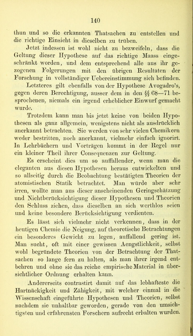 thun und so die erkannten Tkatsachen zu entstellen und die richtige Einsicht in dieselben zu trüben. Jetzt indessen ist wohl nicht zu bezweifeln, dass die Geltung dieser Hypothese auf das richtige Maass einge- schränkt worden, und dem entsprechend alle aus ihr ge- zogenen Folgerungen mit den übrigen Resultaten der Forschung in vollständiger Uebereinstimmung sich befinden. Letzteres gilt ebenfalls von der Hypothese Avogadro’s, gegen deren Berechtigung, ausser dem in den §§ 68—71 be- sprochenen, niemals ein irgend erheblicher Einwurf gemacht wurde. Trotzdem kann man bis jetzt keine von beiden Hypo- thesen als ganz allgemein, wenigstens nicht als ausdrücklich anerkannt betrachten. Sie werden von sehr vielen Chemikern wieder bestritten, noch anerkannt, vielmehr einfach ignorirt. In Lehrbüchern und Vorträgen kommt in der Regel nur ein kleiner Theil ihrer Consequenzen zur Geltung. Es erscheint dies um so auffallender, wenn man die eleganten aus diesen Hypothesen heraus entwickelten und so allseitig durch die Beobachtung bestätigten Theorien der atomistischen Statik betrachtet. Man würde aber sehr irren, wollte man aus dieser anscheinenden Geringschätzung und Nichtberücksichtigung dieser Hypothesen und Theorien den Schluss ziehen, dass dieselben an sich werthlos seien und keine besondere Berücksichtigung verdienten. Es lässt sich vielmehr nicht verkennen, dass in der heutigen Chemie die Neigung, auf theoretische Betrachtungen ein besonderes Gewicht zu legen, auffallend gering ist. Man sucht, oft mit einer gewissen Aengstlichkeit, selbst wohl begründete Theorien von der Betrachtung der That- sachen so lange fern zu halten, als man ihrer irgend ent- behren und ohne sie das reiche empirische Material in über- sichtlicher Ordnung erhalten kann. Andererseits contrastirt damit auf das lebhafteste die Hartnäckigkeit und Zähigkeit, mit welcher einmal in die Wissenschaft eingeführte Hypothesen und Theorien, selbst nachdem sie unhaltbar geworden, gerade von den umsich- tigsten und erfahrensten Forschern aufrecht erb alten wurden.