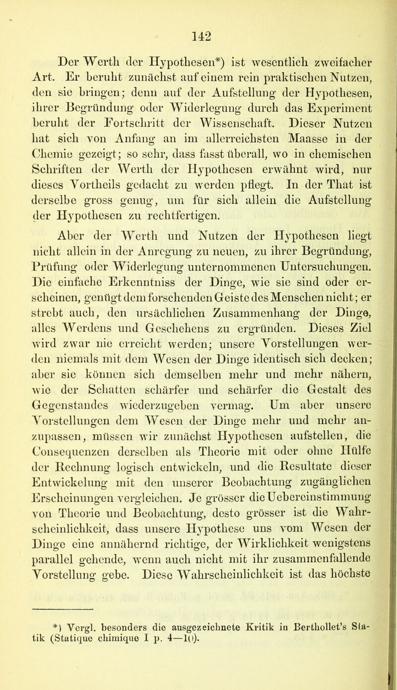 Der Werth der Hypothesen*) ist wesentlich zweifacher Art. Er beruht zunächst auf einem rein praktischen Nutzen, den sie bringen; denn auf der Aufstellung der Hypothesen, ihrer Begründung oder Widerlegung durch das Experiment beruht der Fortschritt der Wissenschaft. Dieser Nutzen hat sich von Anfang an im allerreichsten Maasse in der Chemie gezeigt; so sehr, dass fasst überall, wo in chemischen Schriften der Werth der Hypothesen erwähnt wird, nur dieses Yortheils gedacht zu werden pflegt. In der That ist derselbe gross genug, um für sich allein die Aufstellung der Hypothesen zu rechtfertigen. Aber der Werth und Nutzen der Hypothesen liegt nicht allein in der Anregung zu neuen, zu ihrer Begründung, Prüfung oder Widerlegung unternommenen Untersuchungen. Die einfache Erkenntniss der Dinge, wie sie sind oder er- scheinen, genügt dem forschenden Geiste des Menschen nicht; er strebt auch, den ursächlichen Zusammenhang der Dinge, alles Werdens und Geschehens zu ergründen. Dieses Ziel wird zwar nie erreicht werden; unsere Vorstellungen wer- den niemals mit dem Wesen der Dinge identisch sich decken; aber sie können sich demselben mehr und mehr nähern, wie der Schatten schärfer und schärfer die Gestalt des Gegenstandes wiederzugehen vermag. Um aber unsere Vorstellungen dem Wesen der Dinge mehr und mehr an- zupassen, müssen wir zunächst Hypothesen aufstellen, die Consequenzen derselben als Theorie mit oder ohne Hülfe der Rechnung logisch entwickeln, und die Resultate dieser Entwickelung mit den unserer Beobachtung zugänglichen Erscheinungen vergleichen. Je grösser dieUebereinstimmung von Theorie und Beobachtung, desto grösser ist die Wahr- scheinlichkeit, dass unsere Hypothese uns vom Wesen der Dinge eine annähernd richtige, der Wirklichkeit wenigstens parallel gehende, wenn auch nicht mit ihr zusammenfallende Vorstellung gebe. Diese Wahrscheinlichkeit ist das höchste *) Yergl. besonders die ausgezeichnete Kritik in Bertkollet’s Sta- tik (Statique ckimique I p. 4—!(.)).