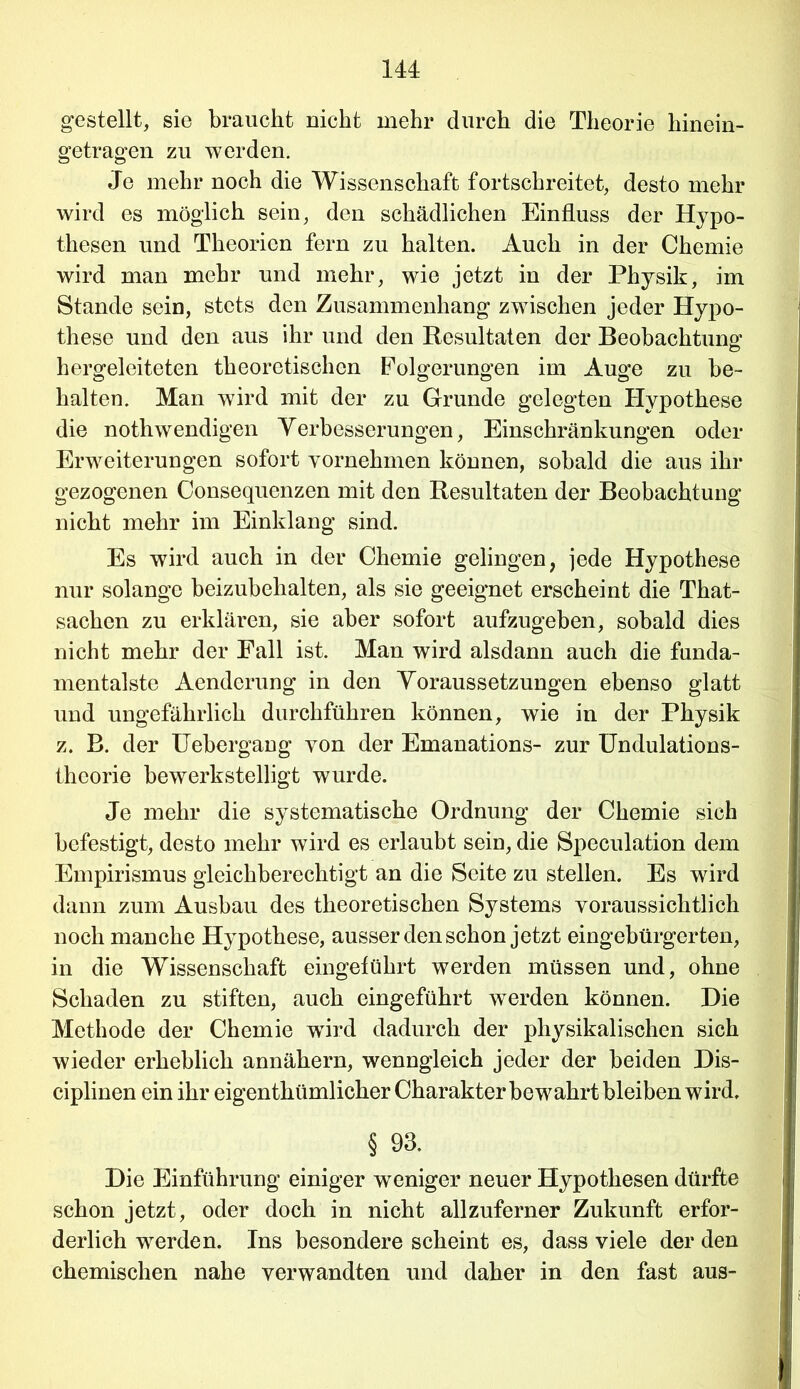 gestellt, sie braucht nicht mehr durch die Theorie hinein- getragen zu werden. Je mehr noch die Wissenschaft fortschreitet, desto mehr wird es möglich sein, den schädlichen Einfluss der Hypo- thesen und Theorien fern zu halten. Auch in der Chemie wird man mehr und mehr, wie jetzt in der Physik, im Stande sein, stets den Zusammenhang zwischen jeder Hypo- these und den aus ihr und den Resultaten der Beobachtung hergeleiteten theoretischen Folgerungen im Auge zu be- halten. Man wird mit der zu Grunde gelegten Hypothese die nothwendigen Verbesserungen, Einschränkungen oder Erweiterungen sofort vornehmen können, sobald die aus ihr gezogenen Consequenzen mit den Resultaten der Beobachtung nicht mehr im Einklang sind. Es wird auch in der Chemie gelingen, jede Hypothese nur solange beizubehalten, als sie geeignet erscheint die That- sachen zu erklären, sie aber sofort aufzugeben, sobald dies nicht mehr der Fall ist. Man wird alsdann auch die funda- mentalste Aendcrung in den Voraussetzungen ebenso glatt und ungefährlich durchführen können, wie in der Physik z. B. der Uebergang von der Emanations- zur Undulations- theorie bewerkstelligt wurde. Je mehr die systematische Ordnung der Chemie sich befestigt, desto mehr wird es erlaubt sein, die Speculation dem Empirismus gleichberechtigt an die Seite zu stellen. Es wird dann zum Ausbau des theoretischen Systems voraussichtlich noch manche Hypothese, ausser den schon jetzt eingebürgerten, in die Wissenschaft eingeführt werden müssen und, ohne Schaden zu stiften, auch eingeführt werden können. Die Methode der Chemie wird dadurch der physikalischen sich wieder erheblich annähern, wenngleich jeder der beiden Dis- ciplinen ein ihr eigenthümlicher Charakter bewahrt bleiben wird. § 93. Die Einführung einiger weniger neuer Hypothesen dürfte schon jetzt, oder doch in nicht allzuferner Zukunft erfor- derlich werden. Ins besondere scheint es, dass viele der den chemischen nahe verwandten und daher in den fast aus-