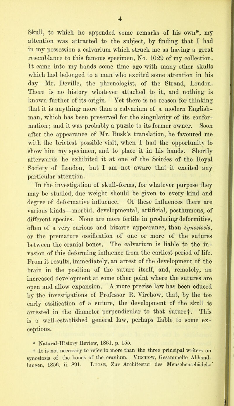 Skull, to which he appended some remarks of his own*, my attention was attracted to the subject, by finding that I had in my possession a calvarium which struck me as having a great resemblance to this famous specimen, No. 1029 of my collection. It came into my hands some time ago with many other skulls which had belonged to a man who excited some attention in his day—Mr. Deville, the phrenologist, of the Strand, London. There is no history whatever attached to it, and nothing is known further of its origin. Yet there is no reason for thinking that it is anything more than a calvarium of a modern English- man, which has been preserved for the singularity of its confor- mation ; and it was probably a puzzle to its former owner. Soon after the appearance of Mr. Busk’s translation, he favoured me with the briefest possible visit, when I had the opportunity to show him my specimen, and to place it in his hands. Shortly afterwards he exhibited it at one of the Soirees of the Boyal Society of London, but I am not aware that it excited any particular attention. In the investigation of skull-forms, for whatever purpose they may he studied, due weight should be given to every kind and degree of deformative influence. Of these influences there are various kinds—morbid, developmental, artificial, posthumous, of different species. None are more fertile in producing deformities, often of a very curious and bizarre appearance, than synostosis, or the premature ossification of one or more of the sutures between the cranial bones. The calvarium is liable to the in- vasion of this deforming influence from the earliest period of life. Erom it results, immediately, an arrest of the development of the brain in the position of the suture itself, and, remotely, an increased development at some other point where the sutures are open and allow expansion. A more precise law has been educed by the investigations of Professor It. Yirchow, that, by the too early ossification of a suture, the development of the skull is arrested in the diameter perpendicular to that suturef. This is a well-established general law, perhaps liable to some ex- ceptions. * Natural-History Eeview, 1861, p. 155. t It is not necessary to refer to more than the three principal writers on synostosis of the bones of the cranium. Virchow, Gesammelte Abhand- lungen, 1856, ii. 891. Lucae, Zur Architectur des Menschenschadels* ‘