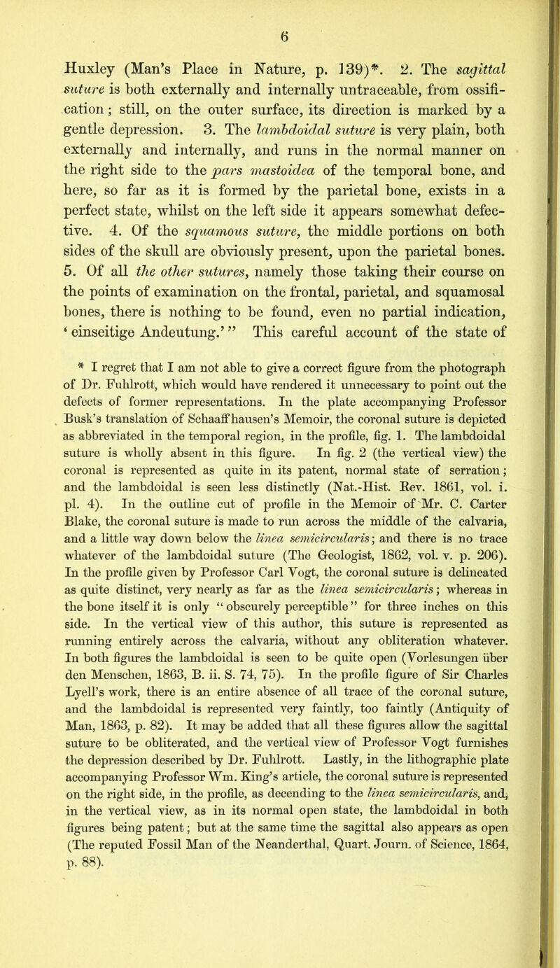 Huxley (Man’s Place in Nature, p. 139)*. 2. The sagittal suture is both externally and internally untraceable, from ossifi- cation ; still, on the outer surface, its direction is marked by a gentle depression. 3. The lambdoidal suture is very plain, both externally and internally, and runs in the normal manner on the right side to the pars mastoidea of the temporal bone, and here, so far as it is formed by the parietal bone, exists in a perfect state, whilst on the left side it appears somewhat defec- tive. 4. Of the squamous suture, the middle portions on both sides of the skull are obviously present, upon the parietal bones. 5. Of all the other sutures, namely those taking their course on the points of examination on the frontal, parietal, and squamosal bones, there is nothing to be found, even no partial indication, ‘ einseitige Andeutung.’ ” This careful account of the state of * I regret that I am not able to give a correct figure from the photograph of Dr. Fulilrott, which would have rendered it unnecessary to point out the defects of former representations. In the plate accompanying Professor Busk’s translation of Schaaff hausen’s Memoir, the coronal suture is depicted as abbreviated in the temporal region, in the profile, fig. 1. The lambdoidal suture is wholly absent in this figure. In fig. 2 (the vertical view) the coronal is represented as quite in its patent, normal state of serration; and the lambdoidal is seen less distinctly (Nat.-Hist. Rev. 1861, vol. i. pi. 4). In the outline cut of profile in the Memoir of Mr. C. Carter Blake, the coronal suture is made to run across the middle of the calvaria, and a little way down below the linea semicircularis; and there is no trace whatever of the lambdoidal suture (The Geologist, 1862, vol. v. p. 206). In the profile given by Professor Carl Vogt, the coronal suture is delineated as quite distinct, very nearly as far as the linea semicircularis; whereas in the bone itself it is only “ obscurely perceptible ” for three inches on this side. In the vertical view of this author, this suture is represented as running entirely across the calvaria, without any obliteration whatever. In both figures the lambdoidal is seen to be quite open (Vorlesungen fiber den Menschen, 1863, B. ii. S. 74, 75). In the profile figure of Sir Charles Lyell’s work, there is an entire absence of all trace of the coronal suture, and the lambdoidal is represented very faintly, too faintly (Antiquity of Man, 1863, p. 82). It may be added that all these figures allow the sagittal suture to be obliterated, and the vertical view of Professor Vogt furnishes the depression described by Dr. Fulilrott. Lastly, in the lithographic plate accompanying Professor Wm. King’s article, the coronal suture is represented on the right side, in the profile, as decending to the linea semicircularis, and, in the vertical view, as in its normal open state, the lambdoidal in both figures being patent; but at the same time the sagittal also appears as open (The reputed Fossil Man of the Neanderthal, Quart. Journ. of Science, 1864, p. 88).